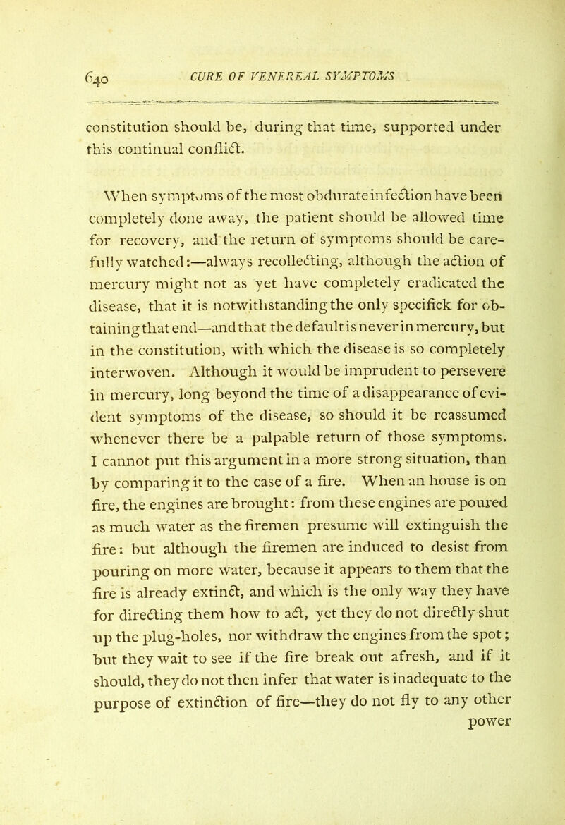 constitution should be, during that time, supported under this continual conflict. When symptoms of the most obdurate infection have been completely done away, the patient should be allowed time for recovery, and the return of symptoms should be care- fully watched:—always recollecting, although the aCtion of mercury might not as yet have completely eradicated the disease, that it is notwithstanding the only specifick for ob- taining that end—and that the default is never in mercury, but in the constitution, with which the disease is so completely interwoven. Although it would be imprudent to persevere in mercury, long beyond the time of a disappearance of evi- dent symptoms of the disease, so should it be reassumed whenever there be a palpable return of those symptoms. I cannot put this argument in a more strong situation, than by comparing it to the case of a fire. When an house is on fire, the engines are brought: from these engines are poured as much water as the firemen presume will extinguish the fire: but although the firemen are induced to desist from pouring on more water, because it appears to them that the fire is already extinCt, and which is the only way they have for directing them how to aCt, yet they do not direCtly shut up the plug-holes, nor withdraw the engines from the spot; but they wait to see if the fire break out afresh, and if it should, they do not then infer that water is inadequate to the purpose of extinction of fire—they do not fly to any other power