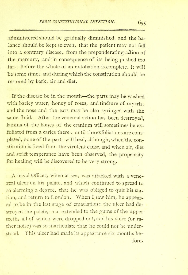 administered should be gradually diminished, and the ba- lance should be kept so even, that the patient may not fall into a contrary disease, from the preponderating aftion of the mercury, and in consequence of its being pushed too far. Before the whole of an exfoliation is complete, it will be some time; and during which the constitution should be restored by bark, air and diet. If the disease be in the mouth—the parts may be washed with barley water, honey of roses, and tindfure of myrrh; and the nose and the ears may be also syringed with the same fluid. After the venereal adtion has been destroyed, lamina of the bones of the cranium will sometimes be ex- foliated from a caries there : until the exfoliations are com- pleted, none of the parts will heal, although, when the con- stitution is freed from the virulent cause, and when air, diet and stridt temperance have been observed, the propensity for healing will be discovered to be very strong. A naval Officer, when at sea, was attacked with a vene- real ulcer on his palate, and which continued to spread to so alarming a degree, that he was obliged to quit his sta- tion, and return to London. When I saw him, he appear- ed to be in the last stave of emaciation: the ulcer had de- O stroyed the palate, had extended to the gums of the upper teeth, all of which were dropped out, and his voice (or ra- ther noise) was so inarticulate that he could not be under- stood. This ulcer had made its appearance six months be- fore*