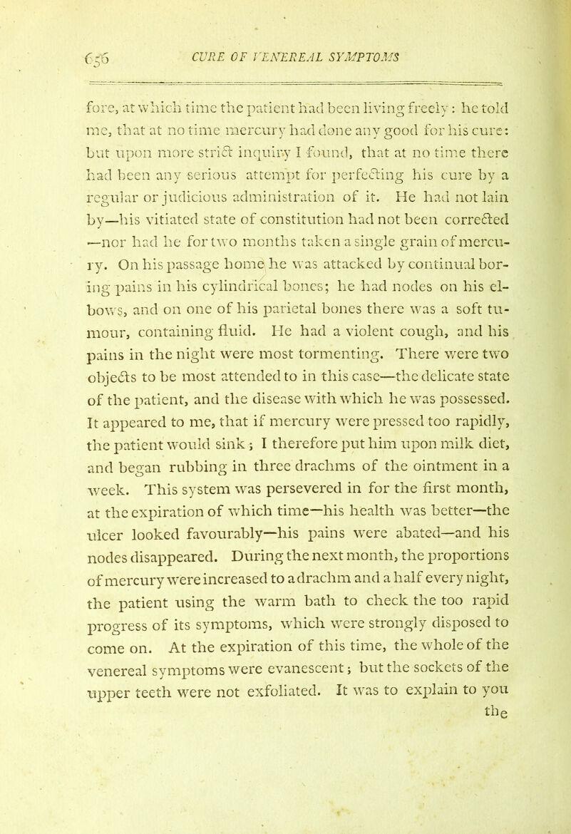 fore, at which time the patient had been living freely: he told rne, that at no time mercury had done any good for his cure: but upon more strifi inquiry I found, that at no time there had been any serious attempt for perfecting his cure by a regular or judicious administration of it. He had not lain by—his vitiated state of constitution had not been corrected —nor had he for two months taken a single grain of mercu- ry. On his passage home he was attacked by continual bor- ing pains in his cylindrical bones; he had nodes on his el- bows, and on one of his parietal bones there was a soft tu- mour, containing fluid. He had a violent cough, and his pains in the night were most tormenting. There were two objects to be most attended to in this case—the delicate state of the patient, and the disease with which he was possessed. It appeared to me, that if mercury were pressed too rapidly, the patient would sink; I therefore put him upon milk diet, and began rubbing in three drachms of the ointment in a week. This system was persevered in for the first month, at the expiration of which time—his health was better—the ulcer looked favourably—his pains were abated—and his nodes disappeared. During the next month, the proportions of mercury were increased to a drachm and a half every night, the patient using the warm bath to check the too rapid progress of its symptoms, which were strongly disposed to come on. At the expiration of this time, the whole of the venereal symptoms were evanescent; but the sockets of tne tipper teeth 'were not exfoliated. It was to explain to you tbe