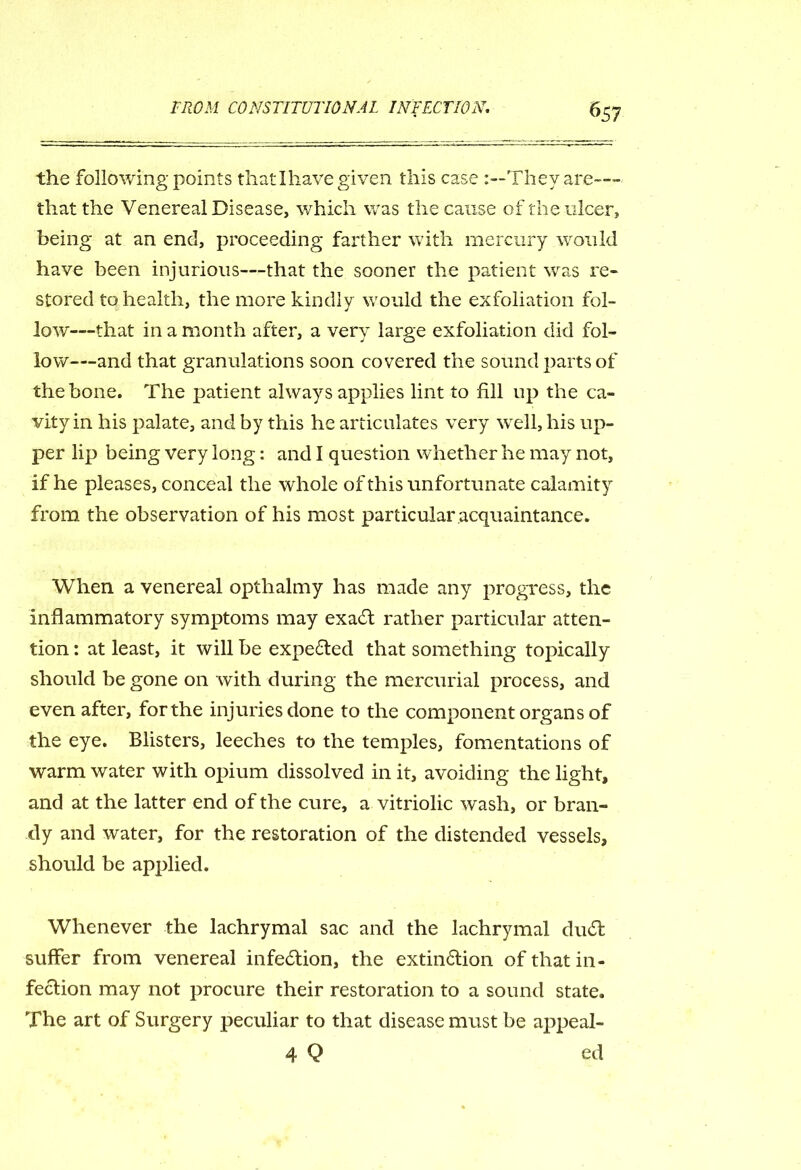 the following points that I have given this case 'They are— that the Venereal Disease, which was the cause of the ulcer, being at an end, proceeding farther with mercury would have been injurious—that the sooner the patient was re- stored to health, the more kindly would the exfoliation fol- low—that in a month after, a very large exfoliation did fol- low—and that granulations soon covered the sound parts of the bone. The patient always applies lint to fill up the ca- vity in his palate, and by this he articulates very well, his up- per lip being very long: and I question whether he may not, if he pleases, conceal the whole of this unfortunate calamity from the observation of his most particular acquaintance. When a venereal opthalmy has made any progress, the inflammatory symptoms may exaCt rather particular atten- tion : at least, it will be expected that something topically should be gone on with during the mercurial process, and even after, for the injuries done to the component organs of the eye. Blisters, leeches to the temples, fomentations of warm water with opium dissolved in it, avoiding the light, and at the latter end of the cure, a vitriolic wash, or bran- dy and water, for the restoration of the distended vessels, shordd be applied. Whenever the lachrymal sac and the lachrymal duCt suffer from venereal infection, the extinction of that in- fection may not procure their restoration to a sound state. The art of Surgery peculiar to that disease must be appeal- 4 Q ed