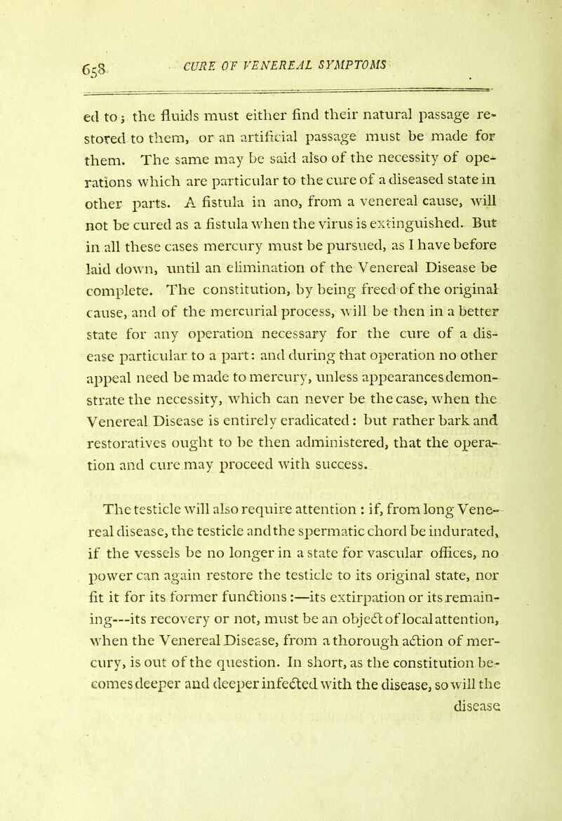 ed to j the fluids must either find their natural passage re- stored to them, or an artificial passage must be made for them. The same may be said also of the necessity of ope- rations which are particular to the cure of a diseased state in other parts. A fistula in ano, from a venereal cause, will not be cured as a fistula when the virus is extinguished. But in all these cases mercury must be pursued, as I have before laid down, until an elimination of the Venereal Disease be complete. The constitution, by being freed of the original cause, and of the mercurial process, will be then in a better state for any operation necessary for the cure of a dis- ease particular to a part: and during that operation no other appeal need be made to mercury, unless appearances demon- strate the necessity, which can never be the case, when the Venereal Disease is entirely eradicated: but rather bark and restoratives ought to be then administered, that the opera- tion and cure may proceed with success. The testicle will also require attention : if, from long Vene- real disease, the testicle and the spermatic chord be indurated* if the vessels be no longer in a state for vascular offices, no power can again restore the testicle to its original state, nor fit it for its former fundfions :—its extirpation or its remain- ing—its recovery or not, must be an object of local attention, when the Venereal Disease, from a thorough acflion of mer- cury, is out of the question. In short, as the constitution be- comes deeper and deeper infected with the disease, so will the disease