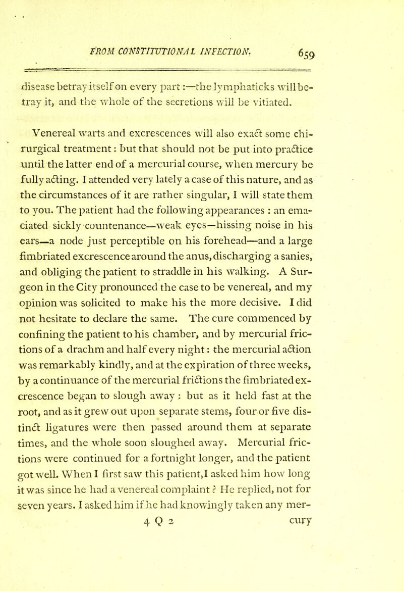 disease betray itself on every pari:—the lymphaticks will be- tray it, and the whole of the secretions will be vitiated. Venereal warts and excrescences will also exact some chi- rurgical treatment: but that should not be put into praftice until the latter end of a mercurial course, when mercury be fully adting. I attended very lately a case of this nature, and as the circumstances of it are rather singular, I will state them to you. The patient had the following appearances : an ema- ciated sickly countenance—weak eyes—hissing noise in his ears—a node just perceptible on his forehead—and a large fimbriated excrescence around the anus, discharging a sanies, and obliging the patient to straddle in his walking. A Sur- geon in the City pronounced the case to be venereal, and my opinion was solicited to make his the more decisive. I did not hesitate to declare the same. The cure commenced by confining the patient to his chamber, and by mercurial fric- tions of a drachm and half every night: the mercurial action was remarkably kindly, and at the expiration of three weeks, by a continuance of the mercurial friftions the fimbriated ex- crescence began to slough away ; but as it held fast .at the root, and as it grew out upon separate stems, four or five dis- tindt ligatures were then passed around them at separate times, and the whole soon sloughed away. Mercurial fric- tions were continued for a fortnight longer, and the patient got well. When I first saw this patient, I asked him how long it was since he had a venereal complaint ? He replied, not for seven years. I asked him if he had knowingly taken any mer- 4 Q 2 cury