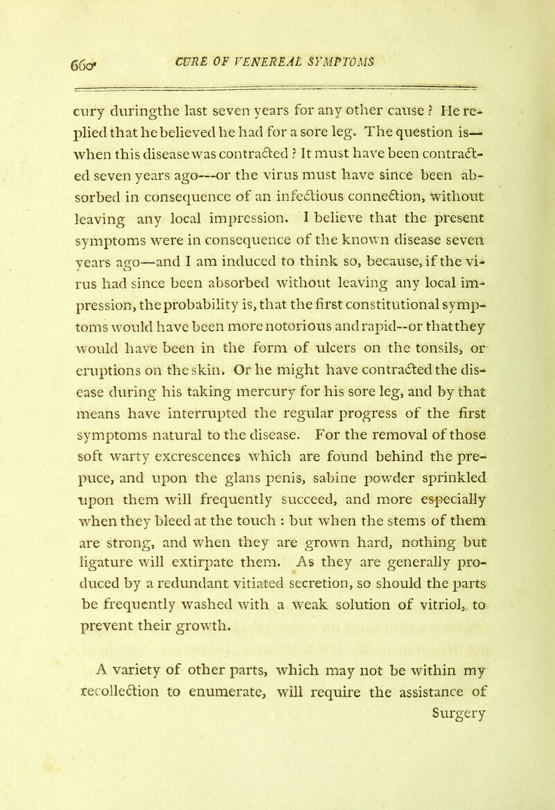 66o* cury duringthe last seven years for any other cause ? He re- plied that he believed he had for a sore leg. The question is— when this diseasewas contracted ? It must have been contract- ed seven years ago—or the virus must have since been ab- sorbed in consequence of an infectious connection, without leaving any local impression. I believe that the present symptoms were in consequence of the known disease seven years ago—and I am induced to think so, because, if the vi- rus had since been absorbed without leaving any local im- pression, the probability is, that the first constitutional symp- toms would have been more notorious and rapid—or that they would have been in the form of ulcers on the tonsils, or eruptions on the skin. Or he might have contracted the dis- ease during his taking mercury for his sore leg, and by that means have interrupted the regular progress of the first symptoms natural to the disease. For the removal of those soft warty excrescences which are found behind the pre- puce, and upon the glans penis, sabine powder sprinkled upon them will frequently succeed, and more especially when they bleed at the touch : but when the stems of them are strong, and when they are grown hard, nothing but ligature will extirpate them. As they are generally pro- duced by a redundant vitiated secretion, so should the parts be frequently washed with a weak solution of vitriol, to prevent their growth. A variety of other parts, which may not be within my recollection to enumerate, will require the assistance of Surgery