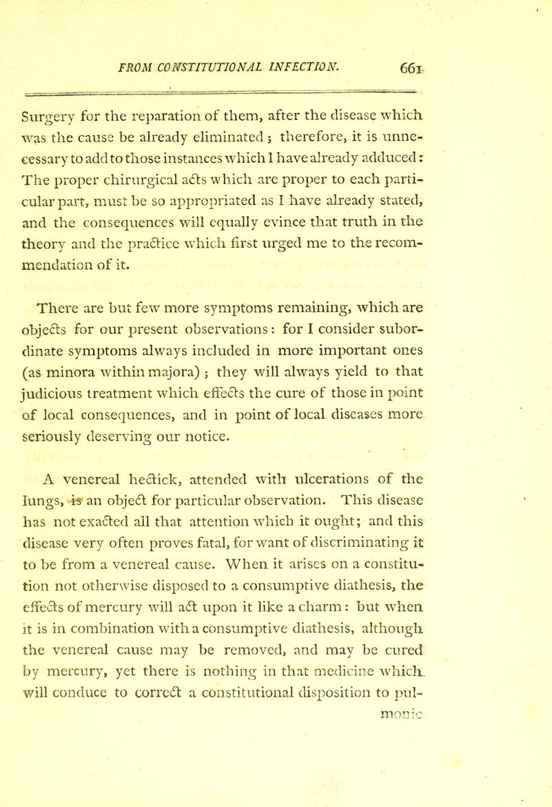 Surgery for the reparation of them, after the disease which was the cause be already eliminated ; therefore, it is unne- cessary to add to those instances which 1 have already adduced: The proper chirurgical adts which are proper to each parti- cular part, must be so appropriated as I have already stated, and the consequences will equally evince that truth in the theory and the practice which first urged me to the recom- mendation of it. There are but few more symptoms remaining, which are objedts for our present observations: for I consider subor- dinate symptoms always included in more important ones (as minora within majora) ; they will always yield to that judicious treatment which effects the cure of those in point of local consequences, and in point of local diseases more seriously deserving our notice. A venereal heclick, attended with ulcerations of the lungs, is- an objedt for particular observation. This disease has not exadled all that attention which it ought; and this disease very often pro ves fatal, for want of discriminating it to be from a venereal cause. When it arises on a constitu- tion not otherwise disposed to a consumptive diathesis, the effedls of mercury will adt upon it like a charm : but when it is in combination with a consumptive diathesis, although the venereal cause may be removed, and may be cured by mercury, yet there is nothing in that medicine which., will conduce to corrcdt a constitutional disposition to pul- monic