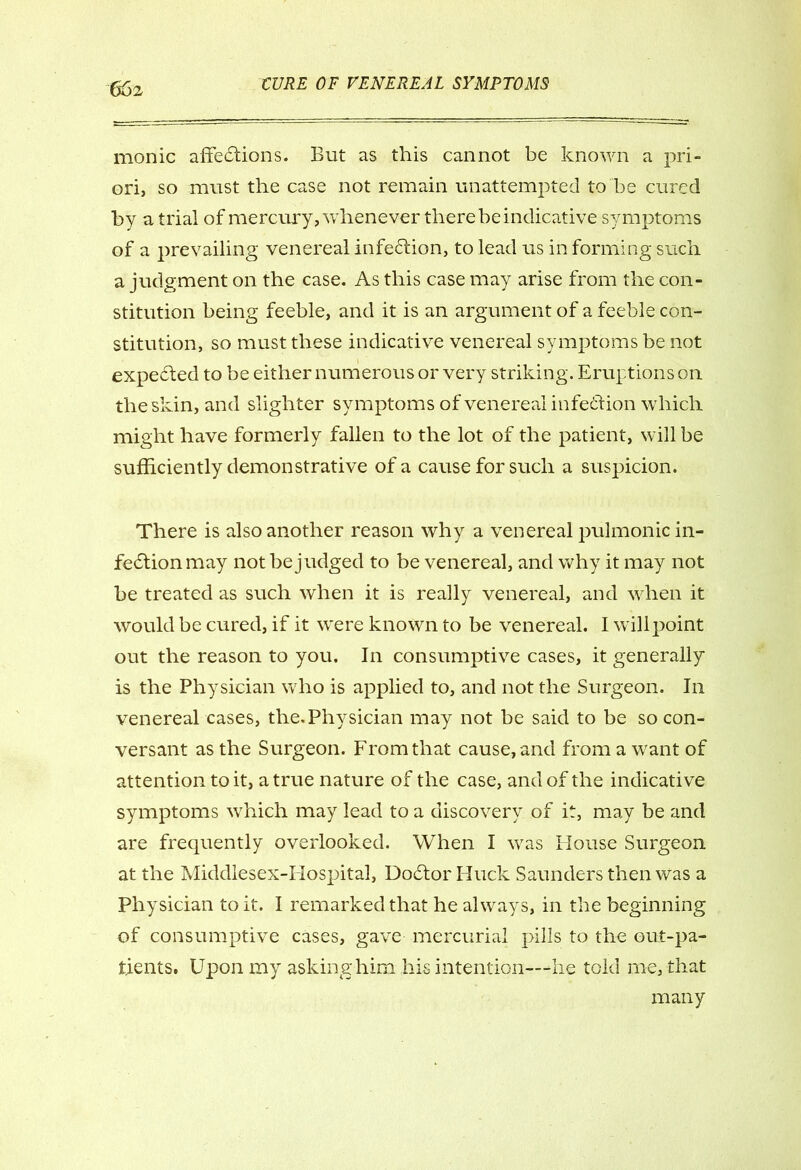 monic affections. But as this cannot be known a pri- ori, so must the case not remain unattempted to be cured by a trial of mercury, whenever there be indicative symptoms of a prevailing venereal infection, to lead us in forming such a judgment on the case. As this case may arise from the con- stitution being feeble, and it is an argument of a feeble con- stitution, so must these indicative venereal symptoms be not expected to be either numerous or very striking. Eruptions on the skin, and slighter symptoms of venereal infection which might have formerly fallen to the lot of the patient, will be sufficiently demonstrative of a cause for such a suspicion. There is also another reason why a venereal pulmonic in- fection may not be judged to be venereal, and why it may not be treated as such when it is really venereal, and when it would be cured, if it were known to be venereal. I will point out the reason to you. In consumptive cases, it generally is the Physician who is applied to, and not the Surgeon. In venereal cases, the.Physician may not be said to be so con- versant as the Surgeon. From that cause, and from a want of attention to it, a true nature of the case, and of the indicative symptoms which may lead to a discovery of it, may be and are frequently overlooked. When I was House Surgeon at the Middlesex-Ilospital, Docftor Buck Saunders then was a Physician to it. I remarked that he always, in the beginning of consumptive cases, gave mercurial pills to the out-pa- tients. Upon my asking him his intention—he told me, that many