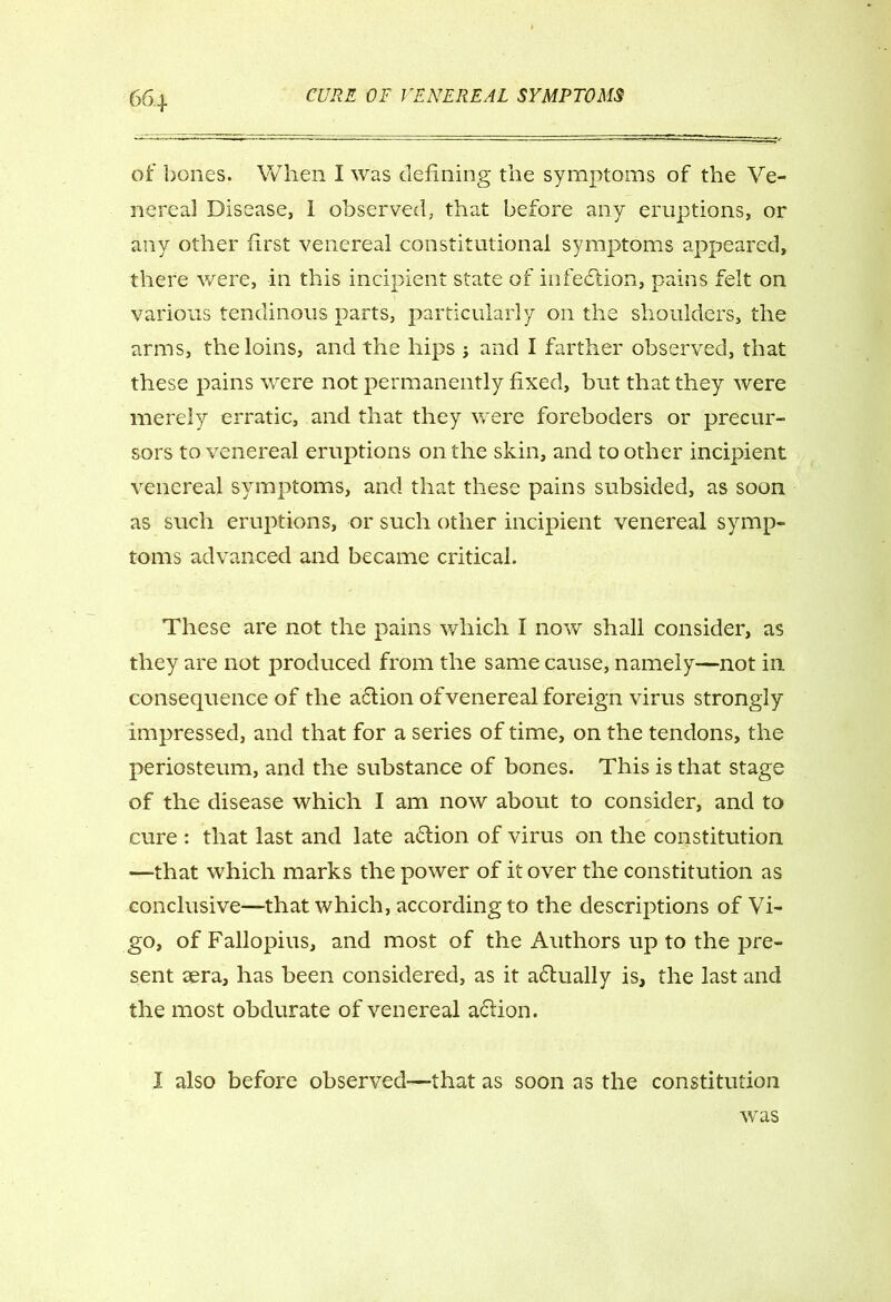 of bones. When I was defining the symptoms of the Ve- nereal Disease, 1 observed, that before any eruptions, or any other first venereal constitutional symptoms appeared, there were, in this incipient state of infection, pains felt on various tendinous parts, particularly on the shoulders, the arms, the loins, and the hips j and I farther observed, that these pains were not permanently fixed, but that they were merely erratic, and that they were foreboders or precur- sors to venereal eruptions on the skin, and to other incipient venereal symptoms, and that these pains subsided, as soon as such eruptions, or such other incipient venereal symp- toms advanced and became critical. These are not the pains which I now shall consider, as they are not produced from the same cause, namely—not in consequence of the action of venereal foreign virus strongly impressed, and that for a series of time, on the tendons, the periosteum, and the substance of bones. This is that stage of the disease which I am now about to consider, and to cure : that last and late a6tion of virus on the constitution —that which marks the power of it over the constitution as conclusive—that which, according to the descriptions of Vi- go, of Fallopius, and most of the Authors up to the pre- sent aera, has been considered, as it afiually is, the last and the most obdurate of venereal affion. 1 also before observed—that as soon as the constitution was