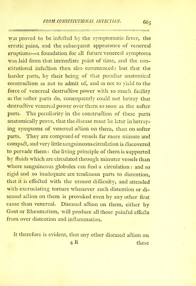 was proved to be infected by the symptomatic fever, the erratic pains, and the subsequent appearance of venereal eruptions—a foundation for all future venereal symptoms was laid from that immediate point of time, and the con- stitutional infection then also commenced: but that the harder parts, by their being of that peculiar anatomical construction as not to admit of, and as not to yield to the force of venereal destructive power with so much facility as the softer parts do, consequently could not betray that destrudtive venereal power over them so soon as the softer parts. The peculiarity in the construdlion of these parts anatomically prove, that the disease must be later in betray- ing symptoms of venereal action on them, than on softer parts. They are composed of vessels far more minute and compact, and very little sanguineous circulation is discovered to pervade them: the living principle of them is supported by fluids which are circulated through minuter vessels than where sanguineous globules can And a circulation: and so rigid and so inadequate are tendinous parts to distention, that it is effefted with the utmost difficulty, and attended with excruciating torture whenever such distention or di- seased action on them is provoked even by any other first cause than venereal. Diseased adtion on them, either by Gout or Rheumatism, will produce all those painful effedls from over distention and inflammation. It therefore is evident, that any other diseased adlion on 4 R these