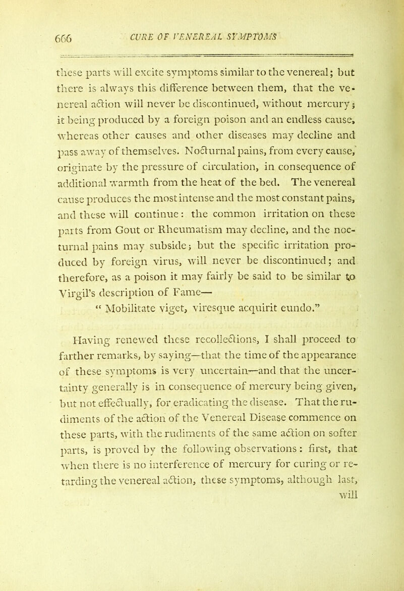 these parts will excite symptoms similar to the venereal; but there is always this difference between them, that the ve» nereal aCtion will never be discontinued, without mercury; it being produced by a foreign poison and an endless cause, whereas other causes and other diseases may decline and pass away of themselves. Nocturnal pains, from every cause, originate by the pressure of circulation, in consequence of additional warmth from the heat of the bed. The venereal cause produces the mostintense and the most constant pains, and these will continue: the common irritation on these parts from Gout or Rheumatism may decline, and the noc- turnal pains may subside; but the specific irritation pro- duced by foreign virus, will never be discontinued; and therefore, as a poison it may fairly be said to be similar to Virgil’s description of Fame— “ Mobilitate viget, viresque acquirit eundo.” Having renewed these recollections, I shall proceed to farther remarks, by saying—that the time of the appearance of these symptoms is very uncertain—and that the uncer- tainty generally is in consequence of mercury being given, but not effectually, for eradicating the disease. That the ru- diments of the action of the Venereal Disease commence on these parts, with the rudiments of the same aCtion on softer parts, is proved by the following observations: first, that when there is no interference of mercury for curing or re- tarding the venereal aCtion, these symptoms, although last, will