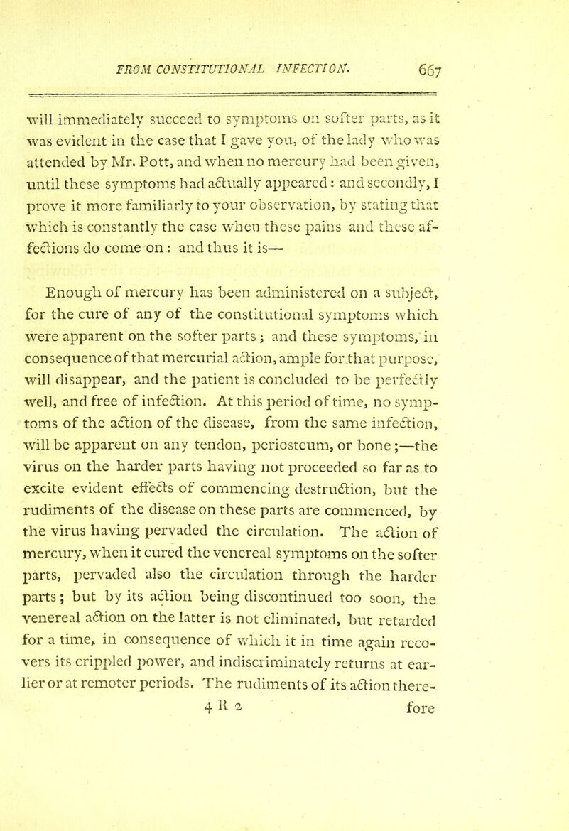 will immediately succeed to symptoms on softer parts, as it was evident in the case that I gave yo n, of the lady who was attended by Mr. Pott, and when no mercury had been given, until these symptoms had actually appeared: and secondly, I prove it more familiarly to your observation, by stating that which is constantly the case when these pains and these af- fections do come on : and thus it is— Enough of mercury has been administered on a subject, for the cure of any of the constitutional symptoms which were apparent on the softer parts; and these symptoms, in consequence of that mercurial action, ample for that purpose, will disappear, and the patient is concluded to be perfectly well, and free of infection. At this period of time, no symp- toms of the adtion of the disease, from the same infection, will be apparent on any tendon, periosteum, or bone ;—the virus on the harder parts having not proceeded so far as to excite evident effects of commencing destruction, but the rudiments of the disease on these parts are commenced, by the virus having pervaded the circulation. The adfion of mercury, when it cured the venereal symptoms on the softer parts, pervaded also the circulation through the harder parts; but by its adtion being discontinued too soon, the venereal a6Hon on the latter is not eliminated, but retarded for a time, in consequence of which it in time again reco- vers its crippled power, and indiscriminately returns at ear- lier or at remoter periods. The rudiments of its action there- 4 Pv 2 fore