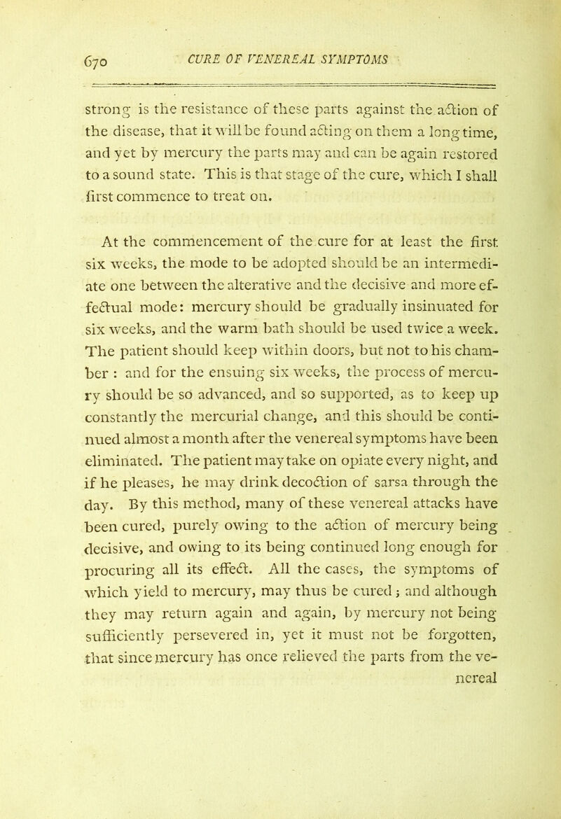strong is the resistance of these parts against the aftion of the disease, that it will be found afting on them a longtime, and yet by mercury the parts may and can be again restored to a sound state. This is that stage of the cure, which I shall first commence to treat on. At the commencement of the cure for at least the first six weeks, the mode to be adopted should be an intermedi- ate one between the alterative and the decisive and more ef- fectual mode: mercury should be gradually insinuated for six weeks, and the warm bath should be used twice a week. The patient should keep within doors, but not to his cham- ber : and for the ensuing six weeks, the process of mercu- ry should be so advanced, and so supported, as to keep up constantly the mercurial change, and this should be conti- nued almost a month after the venereal symptoms have been eliminated. The patient may take on opiate every night, and if he pleases, he may drink decodtion of sarsa through the day. By this method, many of these venereal attacks have been cured, purely owing to the addon of mercury being decisive, and owing to its being continued long enough for procuring all its effedh All the cases, the symptoms of which yield to mercury, may thus be cured and although they may return again and again, by mercury not being sufficiently persevered in, yet it must not be forgotten, that since mercury has once relieved the parts from the ve- nereal