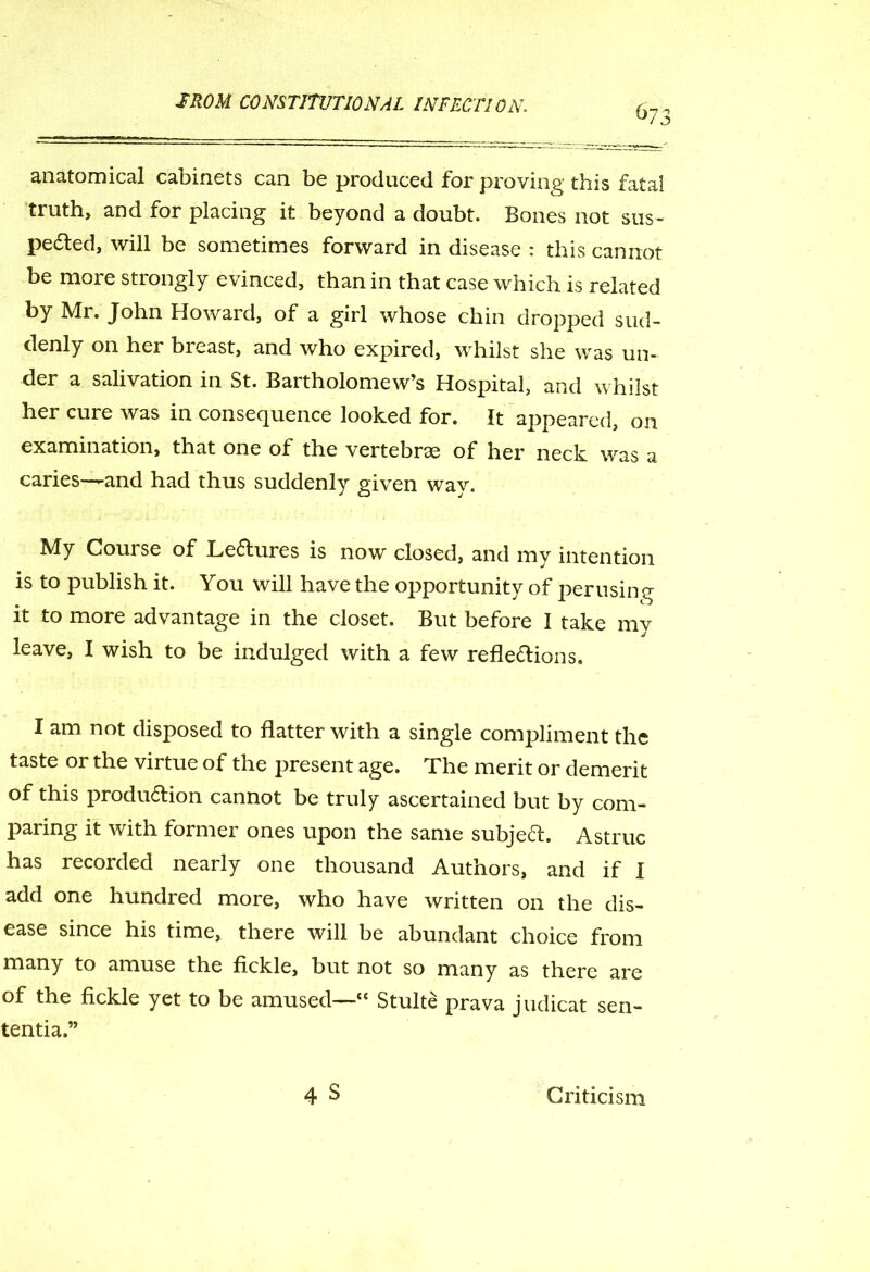 673 anatomical cabinets can be produced for proving this fatal truth, and for placing it beyond a doubt. Bones not sus- pected, will be sometimes forward in disease : this cannot be more strongly evinced, than in that case which is related by Mr. John Howard, of a girl whose chin dropped sud- denly on her breast, and who expired, whilst she was un- der a salivation in St. Bartholomew’s Hospital, and whilst her cure was in consequence looked for. It appeared, on examination, that one of the vertebrae of her neck was a caries—and had thus suddenly given way. My Course of Lectures is now closed, and my intention is to publish it. You will have the opportunity of perusing it to more advantage in the closet. But before I take mv leave, I wish to be indulged with a few reflections. I am not disposed to flatter with a single compliment the taste or the virtue of the present age. The merit or demerit of this production cannot be truly ascertained but by com- paring it with former ones upon the same subject. Astruc has recorded nearly one thousand Authors, and if I add one hundred more, who have written on the dis- ease since his time, there will be abundant choice from many to amuse the fickle, but not so many as there are of the fickle yet to be amused—“ Stulte prava judicat sen- tential 4 S Criticism