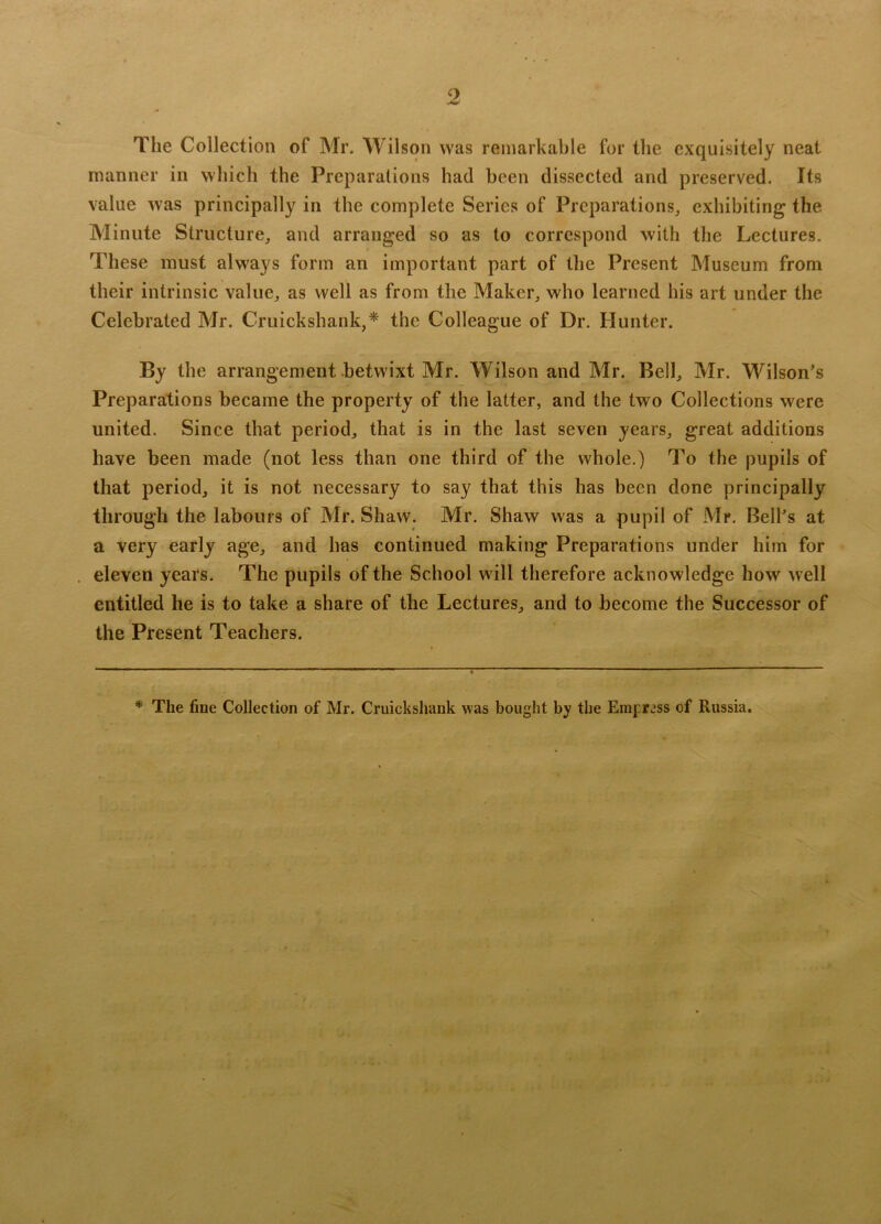 The Collection of Mr. Wilson was remarkable for the exquisitely neat manner in which the Preparations had been dissected and preserved. Its value was principally in the complete Series of Preparations, exhibiting the Minute Structure, and arranged so as to correspond with the Lectures. These must always form an important part of the Present Museum from their intrinsic value, as well as from the Maker, who learned his art under the Celebrated Mr. Cruickshank,* the Colleague of Dr. Hunter. By the arrangement betwixt Mr. Wilson and Mr. Bell, Mr. Wilson’s Preparations became the property of the latter, and the two Collections were united. Since that period, that is in the last seven years, great additions have been made (not less than one third of the whole.) To the pupils of that period, it is not necessary to say that this has been done principally through the labours of Mr. Shaw. Mr. Shaw was a pupil of Mr. Bell’s at a very early age, and has continued making Preparations under him for eleven years. The pupils of the School will therefore acknowledge how well entitled he is to take a share of the Lectures, and to become the Successor of the Present Teachers. * The fine Collection of Mr. Cruickshank was bought by the Empress of Russia.