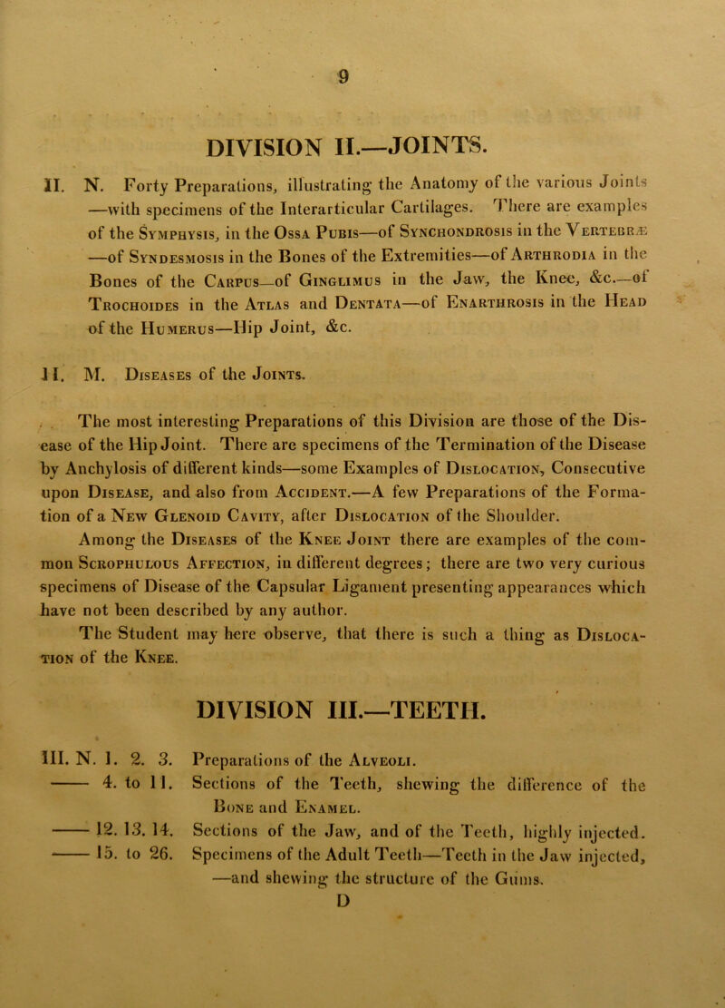 „ • • • *■ DIVISION II.—JOINTS. II. N. Forty Preparations, illustrating the Anatomy of the various Joints —with specimens of the Interarticular Cartilages. There are examples of the Symphysis, in the Ossa Pubis—of Synchondrosis in the Vertebrje —of Syndesmosis in the Bones of the Extremities—of Arthrodia in the Bones of the Carpus—of Ginglimus in the Jaw, the Knee, &c—oi Trochoides in the Atlas and Dentata—of Enarthrosis in the Head of the Humerus—Hip Joint, &c. II. M. Diseases of the Joints. The most interesting Preparations of this Division are those of the Dis- ease of the Hip Joint. There are specimens of the Termination of the Disease by Anchylosis of different kinds—some Examples of Dislocation, Consecutive upon Disease, and also from Accident.—A few Preparations of the Forma- tion of a New Glenoid Cavity, after Dislocation of the Shoulder. Among the Diseases of the Knee Joint there are examples of the com- mon Scrophulous Affection, in different degrees; there are two very curious specimens of Disease of the Capsular Ligament presenting appearances which have not been described by any author. The Student may here observe, that there is such a thing as Disloca- tion of the Knee. DIVISION III.—TEETH. Preparations of the Alveoli. Sections of the Teeth, shewing the difference of the Bone and Enamel. Sections of the Jaw, and of the Teeth, highly injected. Specimens of the Adult Teeth—Teeth in the Jaw injected, —and shewing the structure of the Gums. D III. N. 1. 2. 3. 4. to 11. 12. 13. 14. 15. to 26.