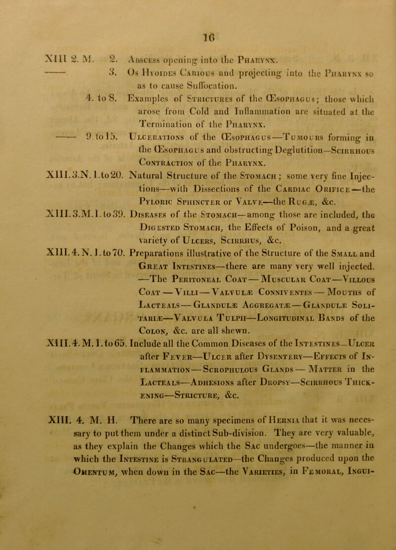 1(5 XI11 2. M. 2. 3. Abscess opening* into the Pharynx. Os I I yoides Carious and projecting into the Pharynx so as to cause Suffocation. 4. to 8. Examples of Strictures of the (Esophagus; those which arose from Cold and Inflammation are situated at the Termination of the Pharynx. 9. to 15. Ulcerations of the (Esophagus—Tumours forming in the (Esophagus and obstructing Deglutition—Scirrhous Contraction of the Pharynx. XlII.o.N. I.to20. Natural Structure of the Stomach; some very fine Injec- tions—with Dissections of the Cardiac Orifice—-the Pyloric Sphincter or Valve—theRuG^E, &c. XIII. 3.M.l. to 39. Diseases of the Stomach—among those are included, the Digested Stomach, the Effects of Poison, and a great variety of Ulcers, Scirrhus, &c. XIII. 4. N. l.toTO. Preparations illustrative of the Structure of the Small and Great Intestines—there are many very well injected. —The Peritoneal Coat — Muscular Coat—Villous Coat—Villi — Valvule Conniventes — Mouths of Lacteals—Glandule Aggregates — Glandule Soli- tary—Valvula Tulpii—Longitudinal Bands of the Colon, &c. are all shewn. XIII.4. M. l.to65. Include all the Common Diseases of the Intestines—Ulcer after Fever—Ulcer after Dysentery—Effects of In- flammation— Scrophulous Glands—Matter in the Lacteals—Adhesions after Dropsy—Scirrhous Thick- ening—Stricture, &c. XIII. 4. M. H. There are so many specimens of Hernia that it was neces- sary to put them under a distinct Sub-division. They are very valuable, as they explain the Changes which the Sac undergoes—the manner in which the Intestine is Strangulated—the Changes produced upon the Omentum, when down in the Sac—the Varieties, in Femoral, Ingui-