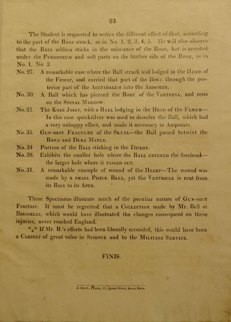 The Student is requested to notice the different effect of Shot, according to the part of the Bone struck, as in No. 1, 2, 3, 4, 5. lie will also observe that the Ball seldom sticks in the substance ot the Bone, but is arrested under the Periosteum and soft parts on the further side of the Bone, as in No. 1, No 3. No. 27. A remarkable case where the Ball struck and lodged in the Head of the Femur, and carried that part of the Bone through the pos- terior part of the AcetaBalum into the Abdomen. No. 30. A Ball which has pierced the Body of the Vertebra, and rests on the Spinal Marrow. No.21. The Knee Joint, with a Ball lodging in the Bead of the Femur— In this case quicksilver was used to dissolve the Ball, which had a very unhappy effect, and made it necessary to Amputate. No. 35. Gun-shot Fracture of the Skull—the Ball passed betwixt the Bone and Dura Mater. No. 34 Portion of the Ball sticking in the Diploe. No. 38. Exhibits the smaller hole where the Ball entered the forehead— the larger hole where it passed out. No.31. A remarkable example of wound of the Heart—The wound was made by a small Pistol Ball, yet the Ventricle is rent from its Base to its Apex. These Specimens illustrate much of the peculiar nature of Gun-shot Fracture. It must be regretted that a Collection made by Mr. Bell at Brussells, which would have illustrated the changes consequent on these injuries, never reached England. *** If Mr. B.’s efforts had been liberally seconded, this would have been a Cabinet of great value to Science and to the Military Service. FINIS. J. Davy, rfinter, IT, Queen Street, Seteu Dials.