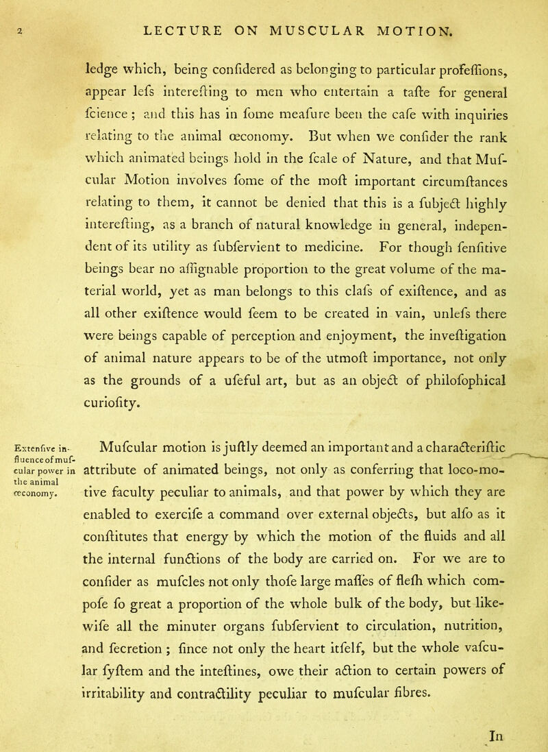 ledge which, being confidered as belonging to particular profeffions, appear lefs interefling to men who entertain a tafte for general fcience ; and this has in fome meafure been the cafe with inquiries relating to the animal oeconomy. But when we confider the rank which animated beings hold in the fcale of Nature, and that Muf- cular Motion involves fome of the molt important circumftances relating to them, it cannot be denied that this is a fubjedt highly interefling, as a branch of natural knowledge in general, indepen- dent of its utility as fubfervient to medicine. For though fenlitive beings bear no affignable proportion to the great volume of the ma- terial world, yet as man belongs to this clafs of exigence, and as all other exigence would feem to be created in vain, unlefs there were beings capable of perception and enjoyment, the inveftigation of animal nature appears to be of the utmoft importance, not only as the grounds of a ufeful art, but as an objedt of philofophical curioiity. Extenfive in- fluenceof muf- cular power in the animal oeconomy. Mufcular motion is juftly deemed an important and a charadleriftic attribute of animated beings, not only as conferring that loco-mo- tive faculty peculiar to animals, and that power by which they are enabled to exercife a command over external objedts, but alfo as it conflitutes that energy by which the motion of the fluids and all the internal fundtions of the body are carried on. For we are to confider as mufcles not only thofe large mafles of flefh which com- pofe fo great a proportion of the whole bulk of the body, but like- wife all the minuter organs fubfervient to circulation, nutrition, and fecretion ; fince not only the heart itfelf, but the whole vafcu- lar fyftem and the inteftines, owe their adtion to certain powers of irritability and contradlility peculiar to mufcular fibres. In