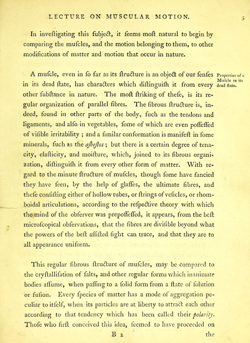 In invedigating this fubjefl, it feems mod natural to begin by comparing the mufcles, and the motion belonging to them, to other modifications of matter and motion that occur in nature. A mufcle, even in fo far as its drufture is an objedt of our fenfes in its dead flate, has characters which didinguifh it from every other fubdance in nature. The moft ftriking of thefe, is its re- gular organization of parallel fibres. The fibrous druflure is, in- deed, found in other parts of the body, fuch as the tendons and ligaments, and alfo in vegetables, fome of which are even poflefled of vifible irritability ; and a fimilar conformation is manifeft in fome minerals, fuch as the afbejlos ; but there is a certain degree of tena- city, eladicity, and moifture, which, joined to its fibrous organi- zation, diftinguifh it from every other form of matter. With re- gard to the minute drudlure of mufcles, though fome have fancied they have feen, by the help of glaffes, the ultimate fibres, and thefe confiding either of hollow tubes, or firings of veficles, or rhom- boidal articulations, according to the refpeflive theory with which the mind of the obferver was prepoflefled, it appears, from the bell microfcopical obfervations, that the fibres are divisible beyond what the powers of the bed abided fight can trace, and that they are to all appearance uniform. This regular fibrous druClure of mufcles, may be compared to the crydallifation of falts, and other regular forms which inanimate bodies afl'ume, when pading to a folid form from a date of dilution or fufion. Every fpecies of matter has a mode of aggregation pe- culiar to itfelf, when its particles are at liberty to attraCl each other according to that tendency which has been called their polarity. Thofe who fil'd conceived this idea, feemed to have proceeded on B 2 the Properties of a Mufcle in its dead Hate.