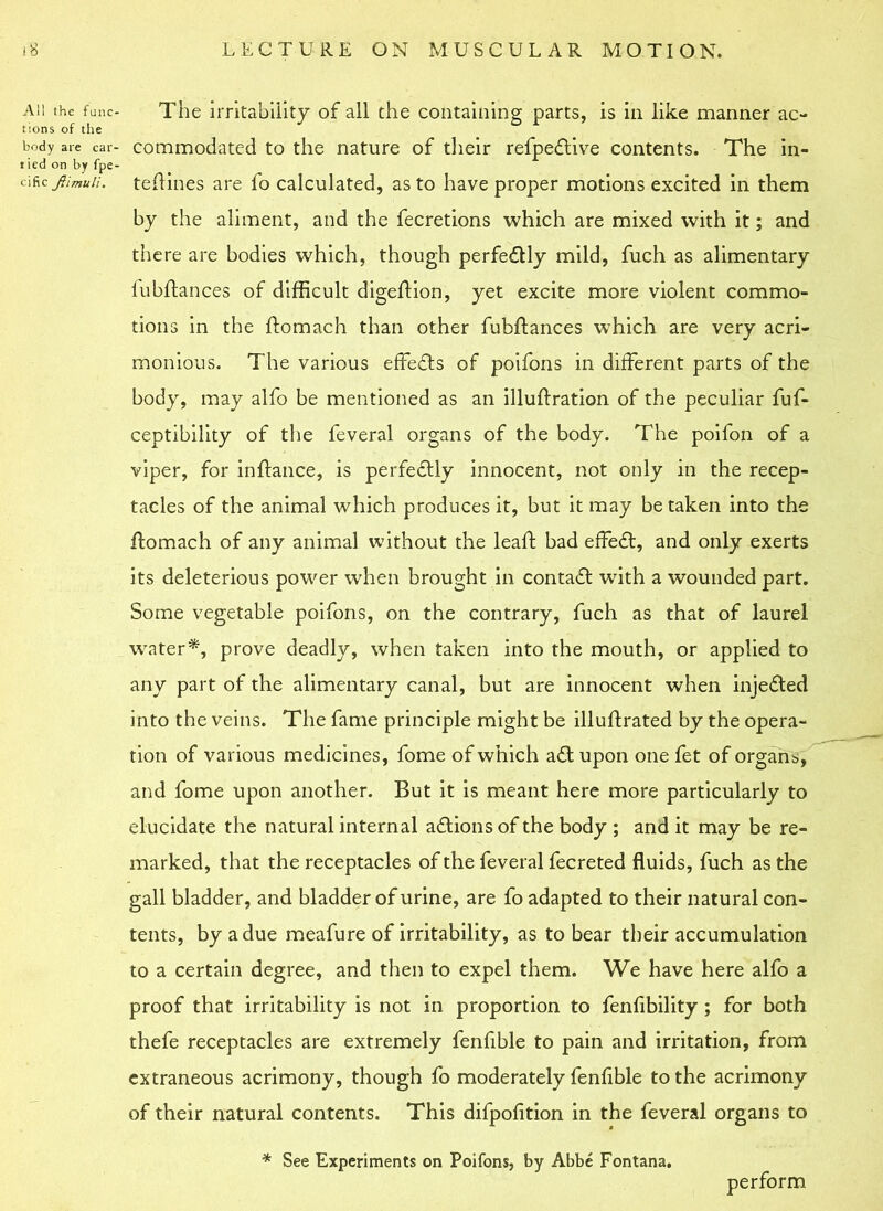 All the func- tions of the body are car- tied on by fpe- cific Jtimuli. The irritability of all the containing parts, is in like manner ac- commodated to the nature of their refpeflive contents. The in- teftines are fo calculated, as to have proper motions excited in them by the aliment, and the fecretions which are mixed with it; and there are bodies which, though perfectly mild, fuch as alimentary fubftances of difficult digeftion, yet excite more violent commo- tions in the domach than other fubdances which are very acri- monious. The various effects of poifons in different parts of the body, may alfo be mentioned as an illudration of the peculiar fuf- ceptibility of the feveral organs of the body. The poifon of a viper, for indance, is perfectly innocent, not only in the recep- tacles of the animal which produces it, but it may betaken into the domach of any animal without the lead bad effeft, and only exerts its deleterious power when brought in contact with a wounded part. Some vegetable poifons, on the contrary, fuch as that of laurel water*, prove deadly, when taken into the mouth, or applied to any part of the alimentary canal, but are innocent when injedled into the veins. The fame principle might be illudrated by the opera- tion of various medicines, fome of which aft upon one fet of organs, and fome upon another. But it is meant here more particularly to elucidate the natural internal aftions of the body ; and it may be re- marked, that the receptacles of the feveral fecreted fluids, fuch as the gall bladder, and bladder of urine, are fo adapted to their natural con- tents, by a due meafure of irritability, as to bear their accumulation to a certain degree, and then to expel them. We have here alfo a proof that irritability is not in proportion to fenfibility ; for both thefe receptacles are extremely fenfible to pain and irritation, from extraneous acrimony, though fo moderately fenfible to the acrimony of their natural contents. This difpofition in the feveral organs to * See Experiments on Poifons, by Abbe Fontana. perform