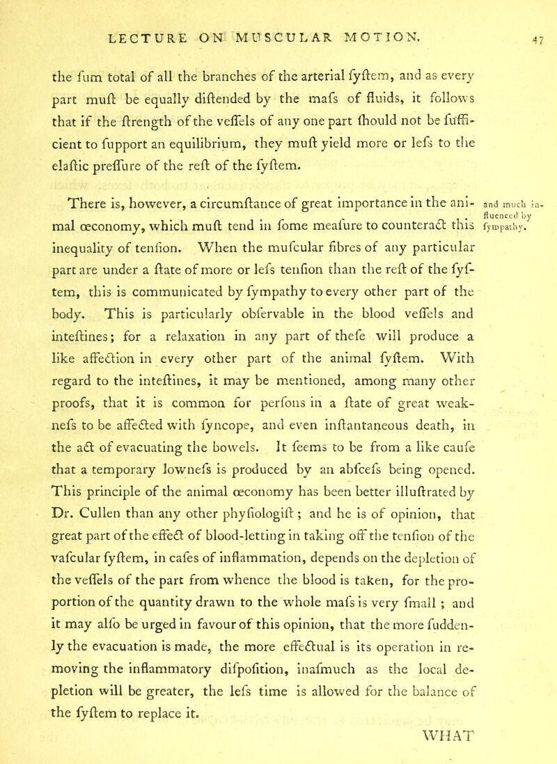 the fum total of all the branches of the arterial fyftem, and as every part mull be equally diftended by the mafs of fluids, it follows that if the flrength of the veflels of any one part fhould not be fu'ffi- cient to fupport an equilibrium, they mull yield more or lefs to the elaftic preflu re of the reft of the fyftem. There is, however, a circumftance of great importance in the ani- and much in- fluenced by mal ceconomy, which muft tend in fome mealure to counteract this fympathy. inequality of tenfion. When the mufcular fibres of any particular part are under a ftate of more or lefs tenfion than the reft of the fyf- tem, this is communicated by fympathy to every other part of the body. This is particularly obfervable in the blood veflels and inteftines; for a relaxation in any part of thefe will produce a like affedtion in every other part of the animal fyftem. With regard to the inteftines, it may be mentioned, among many other proofs, that it is common for perfons in a ftate of great weak- nefs to be affedled with fyncope, and even inftantaneous death, in the acft of evacuating the bowels. It feems to be from a like caufe that a temporary lownefs is produced by an abfcefs being opened. This principle of the animal oeconomy has been better illuftrated by Dr. Cullen than any other phyfiologift ; and he is of opinion, that great part of the effedl of blood-letting in taking off the tenfion of the vafcular fyftem, in cafes of inflammation, depends on the depletion of the veflels of the part from whence the blood is taken, for the pro- portion of the quantity drawn to the whole mafs is very fmail ; and it may alio be urged in favour of this opinion, that the more fudden- ly the evacuation is made, the more effectual is its operation in re- moving the inflammatory dilpofition, inafmuch as the local de- pletion will be greater, the lefs time is allowed for the balance of the fyftem to replace it. WHAT