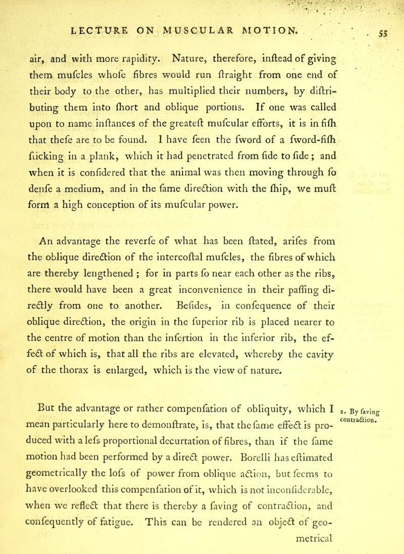 • 5 S air, and with more rapidity. Nature, therefore, inftead of giving them mufcles whofe fibres would run ftraight from one end of their body to the other, has multiplied their numbers, by diftri- buting them into fhort and oblique portions. If one was called upon to name inftances of the greateft mufcular efforts, it is in fifh that thefe are to be found. I have feen the fword of a fword-fifh flicking in a plank, which it had penetrated from fide to fide; and when it is considered that the animal was then moving through fo denfe a medium, and in the fame direction with the fhip, we muft form a high conception of its mufcular power. An advantage the reverfe of what has been ffated, arifes from the oblique direction of the intercoflal mufcles, the fibres of which are thereby lengthened ; for in parts fo near each other as the ribs, there would have been a great inconvenience in their paffing di- rectly from one to another. Befides, in confequence of their oblique direction, the origin in the fuperior rib is placed nearer to the centre of motion than the infertion in the inferior rib, the ef- fect of which is, that all the ribs are elevated, whereby the cavity of the thorax is enlarged, which is the view of nature. But the advantage or rather compenfation of obliquity, which I mean particularly here to demonftrate, is, that the fame effeCt is pro- duced with alefs proportional decurtation of fibres, than if the fame motion had been performed by a direCt power. Borelli haseftimated geometrically the lofs of power from oblique aCtion, but feems to have overlooked this compenfation of it, which is not inconfiderable, when we refleCt that there is thereby a faving of contraction, and confequently of fatigue. This can be rendered an objeCt of geo- metrical 2. By faving contraflion.