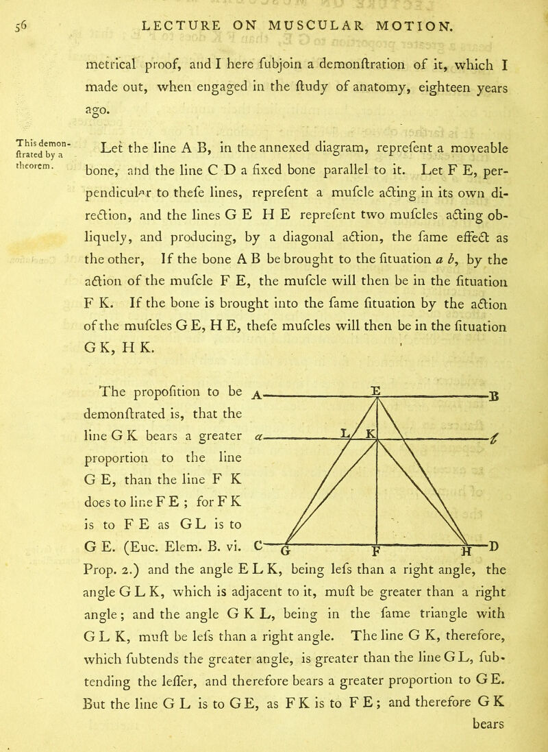 metrical proof, and I here fubjoin a demonftration of it, which I made out, when engaged in the ftudy of anatomy, eighteen years ago. This demon- ft rated by a theorem. Let the line A B, in the annexed diagram, reprefent a moveable bone, and the line C D a fixed bone parallel to it. Let F E, per- pendicular to thefe lines, reprefent a mufcle a&ing in its own di- rection, and the lines G E H E reprefent two mufcles aCting ob- liquely, and producing, by a diagonal aCtion, the fame effeCt as the other, If the bone A B be brought to the fituation a b, by the aCtion of the mufcle F E, the mufcle will then be in the fituation F K. If the bone is brought into the fame fituation by the aCtion of the mufcles G E, H E, thefe mufcles will then be in the fituation G K, H K. l/ k The propofition to be ~E . p demonftrated is, that the line G K bears a greater a proportion to the line G E, than the line F K does to line F E ; for F K is to F E as GL is to G E. (Euc. Elem. B. vi. C— — p '———D Prop. 2.) and the angle ELK, being lefs than a right angle, the angle G L K, which is adjacent to it, muft be greater than a right angle; and the angle G K L, being in the fame triangle with G L K, muft be lefs than a right angle. The line G K, therefore, which fubtends the greater angle, is greater than the lineGL, fub* tending the lelfer, and therefore bears a greater proportion to GE. But the line G L is to GE, as F K is to F E ; and therefore G K bears