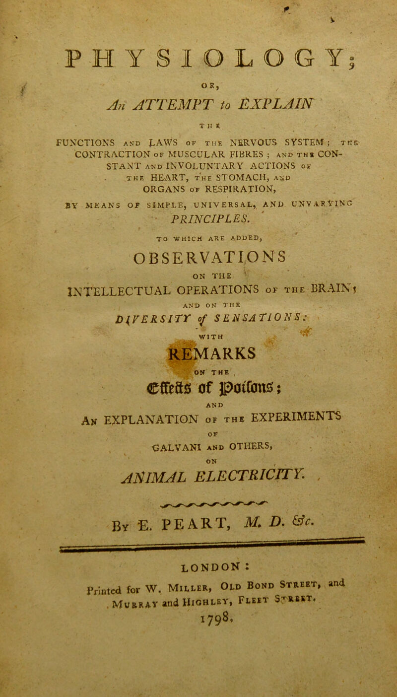 PHYSIOLOGY OR, / An ATTEMPT to EXPLAIN THE FUNCTIONS and LAWS of the NERVOUS SYSTEM; the CONTRACTION of MUSCULAR FIBRES ; and the CON- STANT and INVOLUNTARY ACTIONS of the HEART, t'hf. STOMACH, and ORGANS of RESPIRATION, BY MEANS OT SIMPLE, UNIVERSAL, AND UNVARYING PRINCIPLES. TO WHICH ARE ADDED, OBSERVATIONS ON THE INTELLECTUAL OPERATIONS or the BRAINs and on the DIVERSITY of S EN SATIO N S ; WITH REMARKS ON THE , ©ffefts of potions; AND An EXPLANATION of the EXPERIMENTS OF GALVAN! and OTHERS, ON ANIMAL ELECTRICITY. , By E. PEART, M. D. &c. LONDON : Printed for W. Miller, Old Bond Strebt, and , Murray and Highley, Fleet Street. i798- \£B