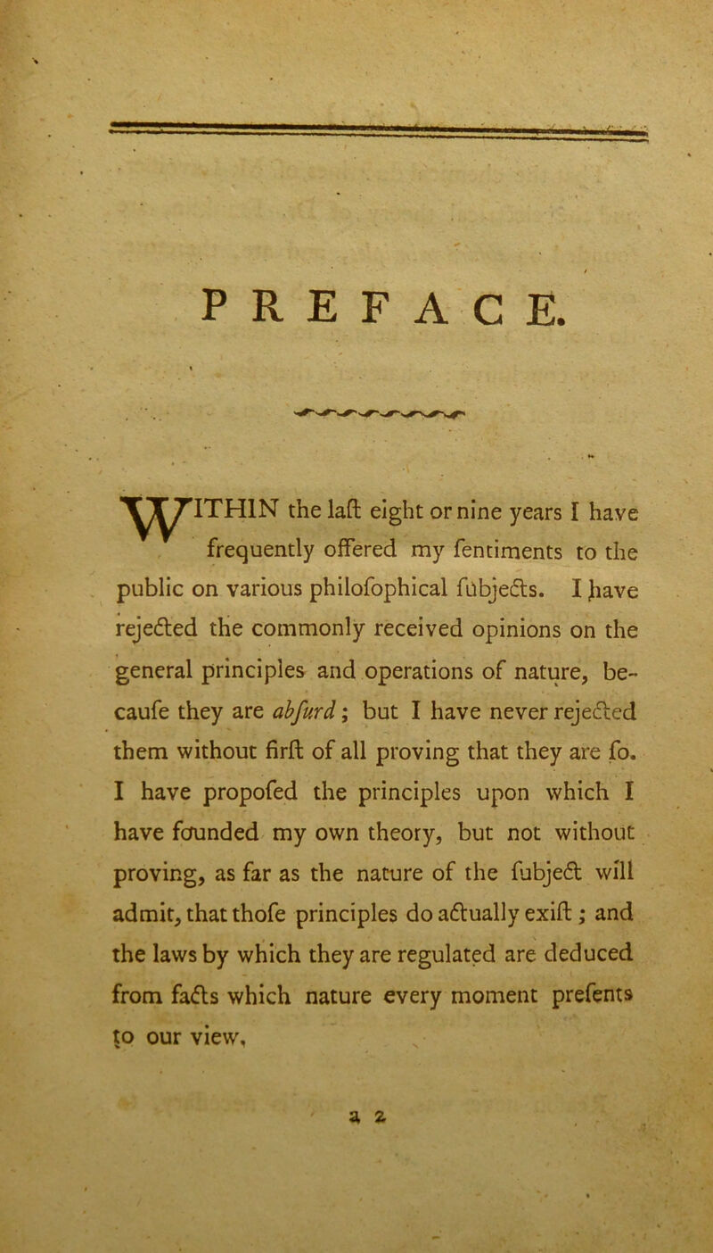 -A. PREFACE. ^^^TTHIN the laft eight or nine years I have frequently offered my fentiments to the public on various philofophical fnbjeds. I have rejected the commonly received opinions on the general principles and operations of nature, be- caufe they are abfurd; but I have never rejected them without firft of all proving that they are fo. I have propofed the principles upon which I have founded my own theory, but not without proving, as far as the nature of the fubjed will admit, that thofe principles do adually exift; and the laws by which they are regulated are deduced from fads which nature every moment prefents to our view, a 2