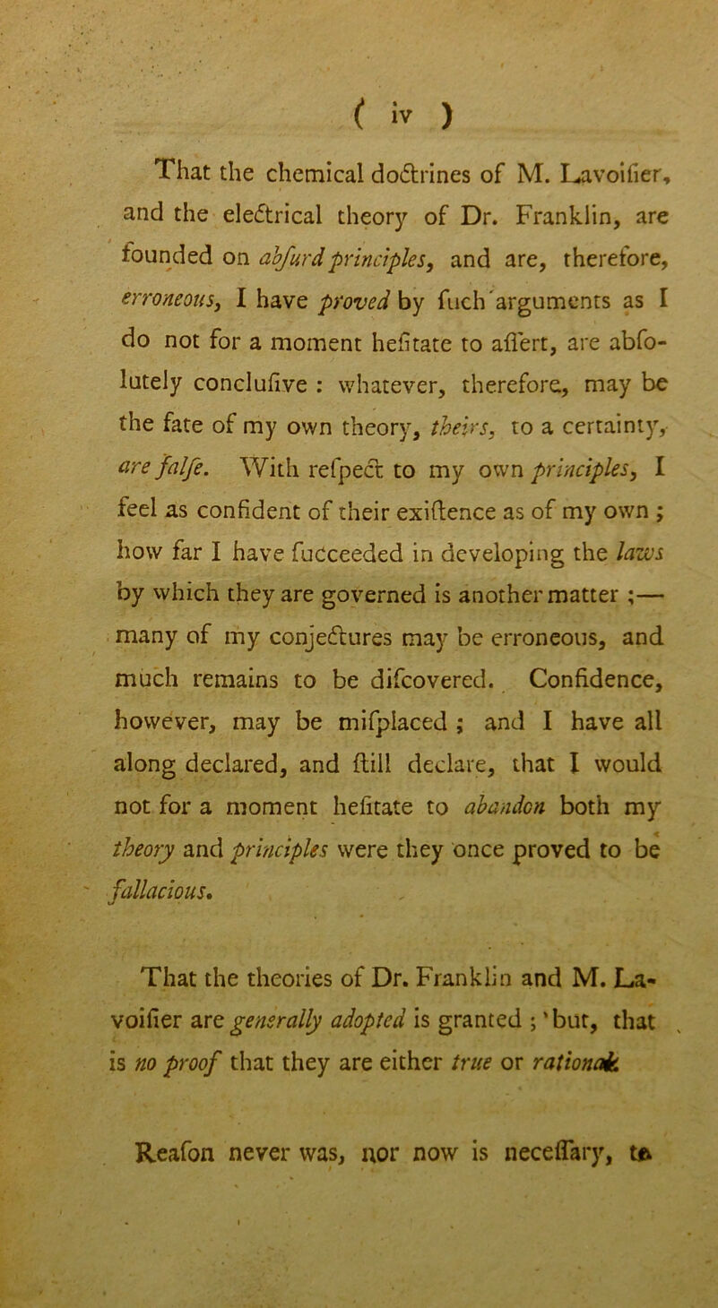 That the chemical doCtrines of M. Lavoifier, and the electrical theory of Dr. Franklin, are founded on abfurdprinciples, and are, therefore, erroneous, I have proved by fuch arguments as I do not for a moment hefitate to affert, are abfo- lutely conclufive : whatever, therefore, may be the fate of my own theory, theirs, to a certainty, are falfe. With refpeCt to my own principles, I feel as confident of their exiflence as of my own ; how far I have fucceeded in developing the laws by which they are governed is another matter ;— many of my conjectures may be erroneous, and much remains to be difcovered. Confidence, however, may be mifplaced ; and I have all along declared, and {till declare, that I would not for a moment hefitate to abandon both my theory and principles were they once proved to be ' fallacious. That the theories of Dr. Franklin and M. La* voifier are generally adopted is granted ; 'but, that is no proof that they are either true or rational Reafon never was, nor now is neceflary, to