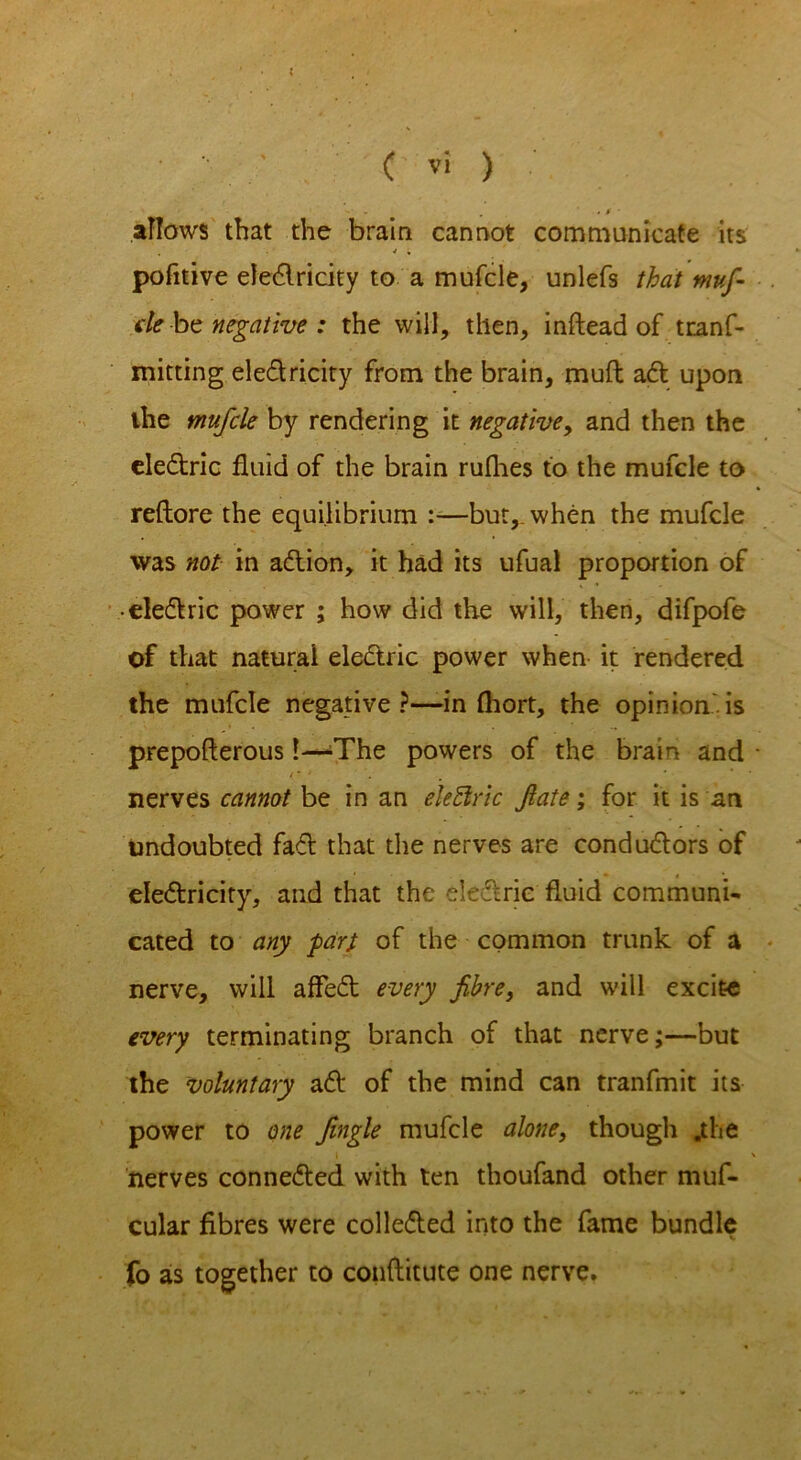 ' . . . M ■ allows that the brain cannot communicate its pofitive electricity to a mufcle, unlefs that muf- de be negative : the will, then, inftead of tranf- mitting eledricity from the brain, muft ad upon the mufcle by rendering it negative, and then the eledric fluid of the brain rufhes to the mufcle to reftore the equilibrium :—but,, when the mufcle was not in adion, it had its ufual proportion of • eledric power ; how did the will, then, difpofe of that natural eledric power when it rendered the mufcle negative?—-in fhort, the opinion is prepofterous 1—-The powers of the brain and / * ' nerves cannot be in an eleftric fate; for it is an undoubted fad that the nerves are condudors of eledricity, and that the eledric fluid communi- cated to any far} of the common trunk of a nerve, will affed every fibre, and will excite every terminating branch of that nerve;—but the voluntary ad of the mind can tranfmit its power to one fingle mufcle alone, though .the nerves conneded with ten thoufand other muf- cular fibres were colleded into the fame bundle fo as together to conftitute one nerve.