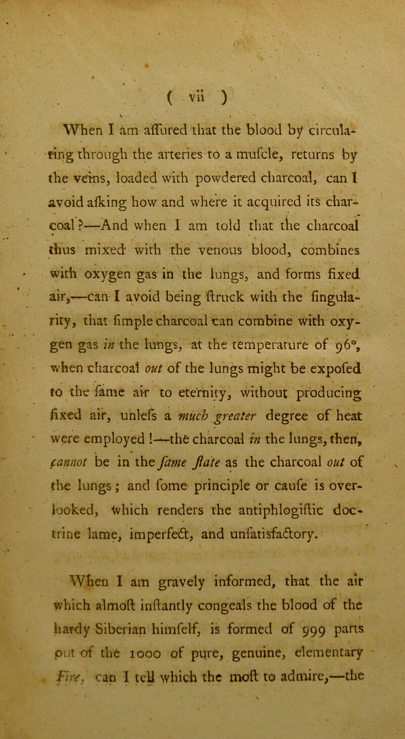 When I am allured that the blood by circula- ting through the arteries to a mufcle, returns by the veins, loaded with powdered charcoal, can l avoid afking how and where it acquired its char- coal ?—And when I am told that the charcoal ■ * J ' X thus mixed with the venous blood, combines with oxygen gas in the lungs, and forms fixed air,—Can I avoid being ftruck with the fingula- * * . , ' fc • * rity, that fituple charcoal can combine with oxy- gen gas in the lungs, at the temperature of 96% when charcoal out of the lungs might be expofed to the fame air to eternity, without producing fixed air, unlefs a much greater degree of heat were employed —the charcoal in the lungs, then, cannot be in the fame fate as the charcoal out of the lungs; and fome principle or caufe is over- looked, Ivhich renders the antiphlogiflic doc- trine lame, imperfeft, and unfatisfaflory. When I am gravely informed, that the atr which almoft inftantly congeals the blood of the hardy Siberian himfelf, is formed of 999 parts put of the 1000 of pqre, genuine, elementary Fine, cap I tell which the mold to admire,—the