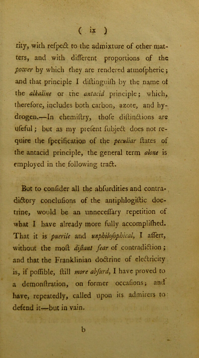 ( ) rity, with refpcft to the admixture of other mat- ters, and with different proportions of the power by which they are rendered atmofpheric; and that principle I diftinguiih by the name of the alkaline or the antacid principle; which, therefore, includes both carbon, azote, and hy- drogen.—In chemiftry, thofe diftindions are ufeful; but as my prefent fubjed does not re- quire the fpecification of the peculiar ftates of the antacid principle, the general term alone is employed in the following trad. But to confider all the abfurdities and contra- didory conclufions of the antiphlogiftic doc- * - trine, would be an unneceffary repetition of what I have already more fully accomplilhed. That it is puerile and ttnphilofophical, I afferr, without the mod difiant fear of contradidion; and that the Franklinian dodrine of eledricity is, if poflible, ftill more abfurd, I have proved to 4 a demonftration, on former occafions; and have, repeatedly, called upon its admirers to defend it—but in vain. b