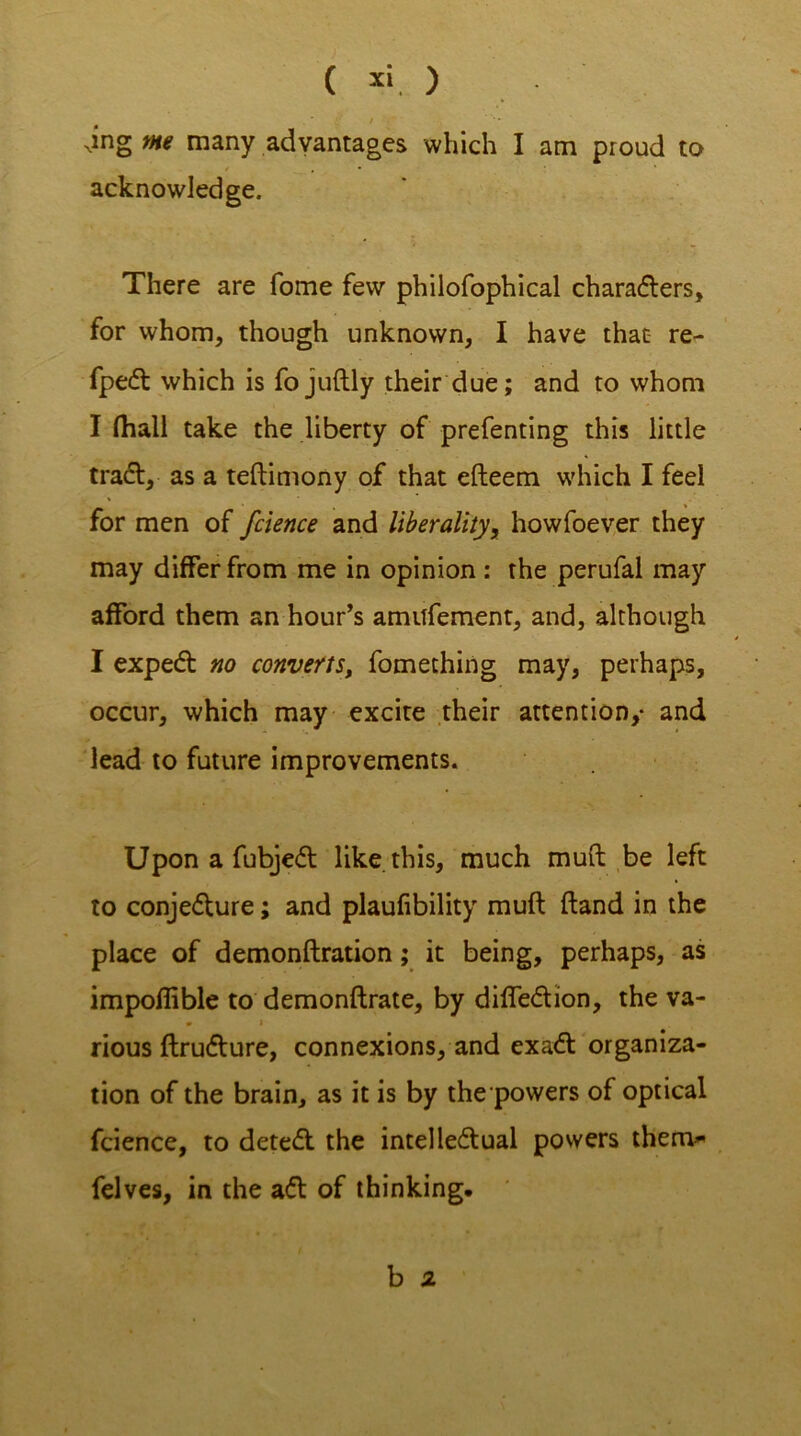 ( x‘. ) •* S f ',r Ning m many advantages which I am proud to acknowledge. There are fome few philofophical charaders, for whom, though unknown, I have that re- fped which is fojuftly their due; and to whom I (hall take the liberty of prefenting this little trad, as a teftimony of that efteem which I feel for men of fcience and liberality, howfoever they may differ from me in opinion: the perufal may afford them an hour’s amitfement, and, although I exped no converts, fomething may, perhaps, occur, which may excite their attention,* and lead to future improvements. Upon a fubjed like this, much muft be left to conjedure; and plaufibility muft ftand in the place of demonftration; it being, perhaps, as impoflible to demonftrate, by diffedion, the va- * » rious ftrudure, connexions, and exad organiza- tion of the brain, as it is by the powers of optical fcience, to deted the intelledual powers them* felves, in the ad of thinking. b z