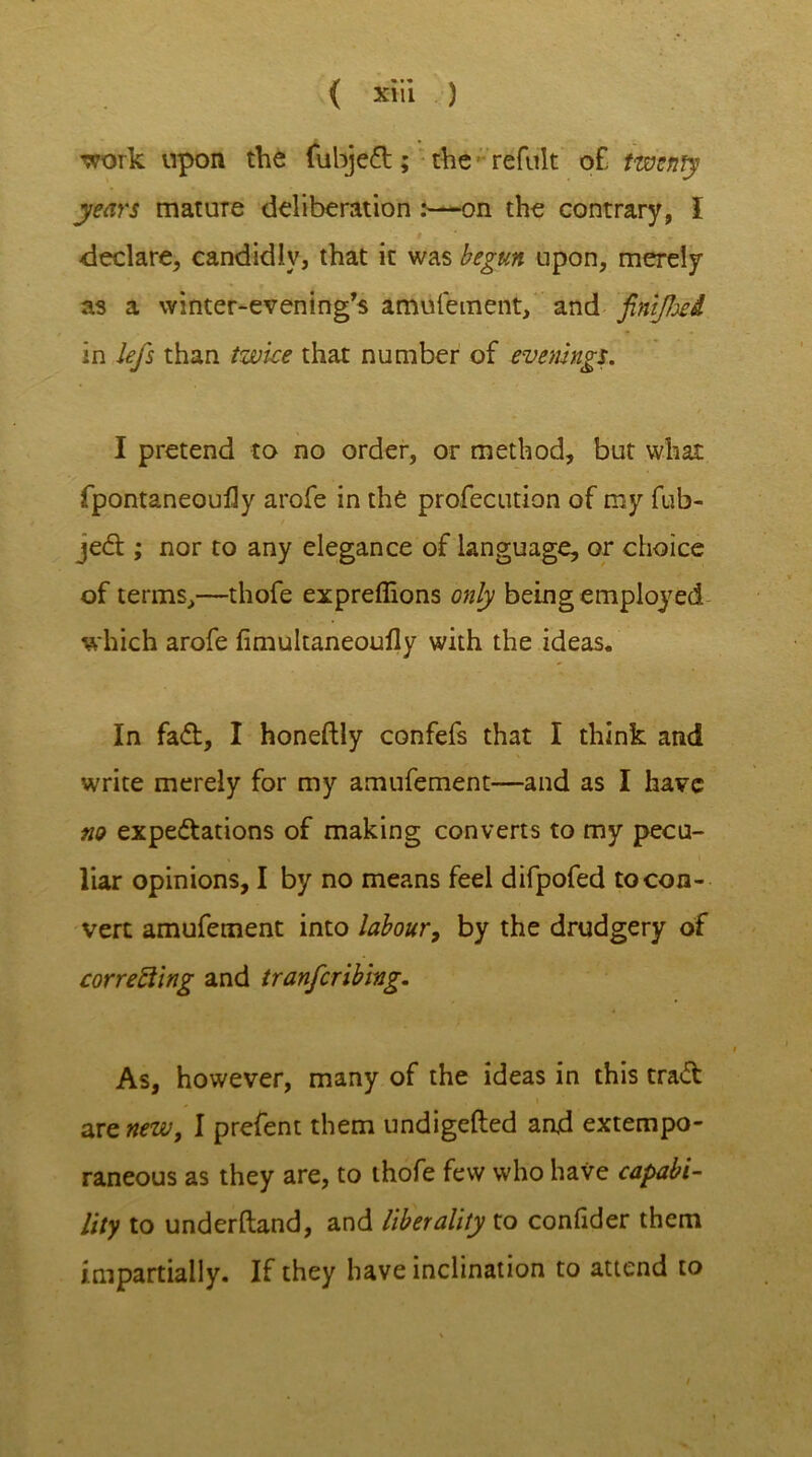 'work upon the fubjeCt; the refult of, twenty years mature deliberation :—on the contrary, I declare, candidly, that it was begun upon, merely as a winter-evening's amiifement, and finiffoed in lej's than twice that number of evenings. I pretend to no order, or method, but what fpontaneoufly arofe in the profecution of my fub- je<5h ; nor to any elegance of language, or choice of terms,—thofe expreffions only being employed which arofe fimultaneoufly with the ideas. In fad, I honeftly confefs that I think and write merely for my amufement—and as I have no expectations of making converts to my pecu- liar opinions, I by no means feel difpofed to con- vert amufement into labour, by the drudgery of correcting and tranferibing. As, however, many of the ideas in this traCt are new, I prefent them undigefted and extempo- raneous as they are, to thofe few who have capabi- lity to underftand, and liberality to coniider them impartially. If they have inclination to attend to