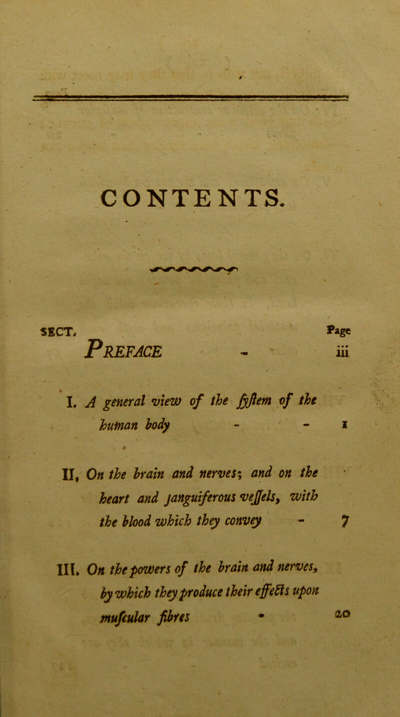 CONTENTS. SECT# *age Preface - - & I. A general view of the jyftem of the human body - - i > II, On the brain and nerves\ and on the heart and janguiferous vejfels, with the blood which they convey - 7 III* On the powers of the brain and nerves, by which they produce their ejfefts upon tnufcular fibres • 20