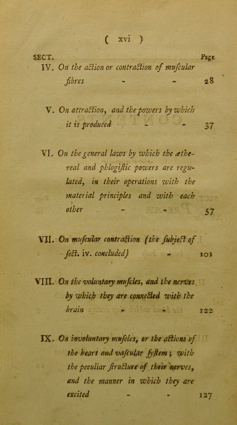 / ( xvi ) I SECT* IV* On the aCtion or contraction of mufcular fibres V* On attraction, and the powers by which it is produced VI* On the general laws by which the ethe- real and phlogifiic powers are regu- lated, in their operations with the material principles and with each » other VII. On mufcular contraction (the fubjeCi of feCl. iv. concluded) - ioi VIH. On the voluntary mu files, and the nerves by which they are conneCled with the brain - - 122 IX. On involuntary mnfiles, or the aCtions of the heart and vafcular fyfiem; with the peculiar firuClure of their nerves, and the manner in which they are excited - - 127 Fage 28 37 57