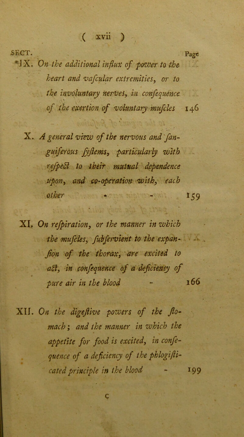 .SECT. « Page *JX. On the additional influx of power to the \ . heart and vafcular extremities, or to i the involuntary nerves, in confequence of the exertion of voluntary mufcles 146 X. A general view of the nervous and fan- guiferous fyjlems, particularly with rejpeff to their mutual dependence upon, and co-operation with, each other - - 159 XL On refpiration, or the manner in which the mufcles, fubfervient to the expan- Jion of the thorax, are excited to aft, in confequence of a deficiency of pure air in the blood - 166 XII. On the digeftive powers of the fio• mach; and the manner in which the appetite for food is excited, in confe- quence of a deficiency of the phlogifti- catedprinciple in the blood - 199 Q