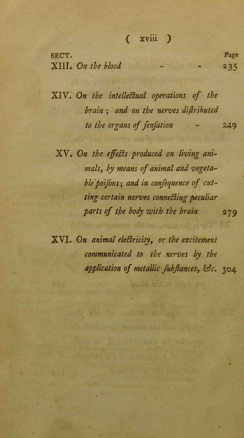 Page 235 SECT. XIII. On the blood \ XIV. On the intellectual operations of the brain ; and on the nerves diftributed to the organs of fenfation - 249 1 *- # * •, ' > * : *  •- ‘ v ’• v *'• XV. On the effects produced on living ani- mals, by means of animal and vegeta- ble poifons ; and in conference of cut- ting certain nerves connecting peculiar parts of the body with the brain 27 9 XVI. On animal electricity, or the excitement communicated to the nerves by the application of metallic fubjiances, &c. 304