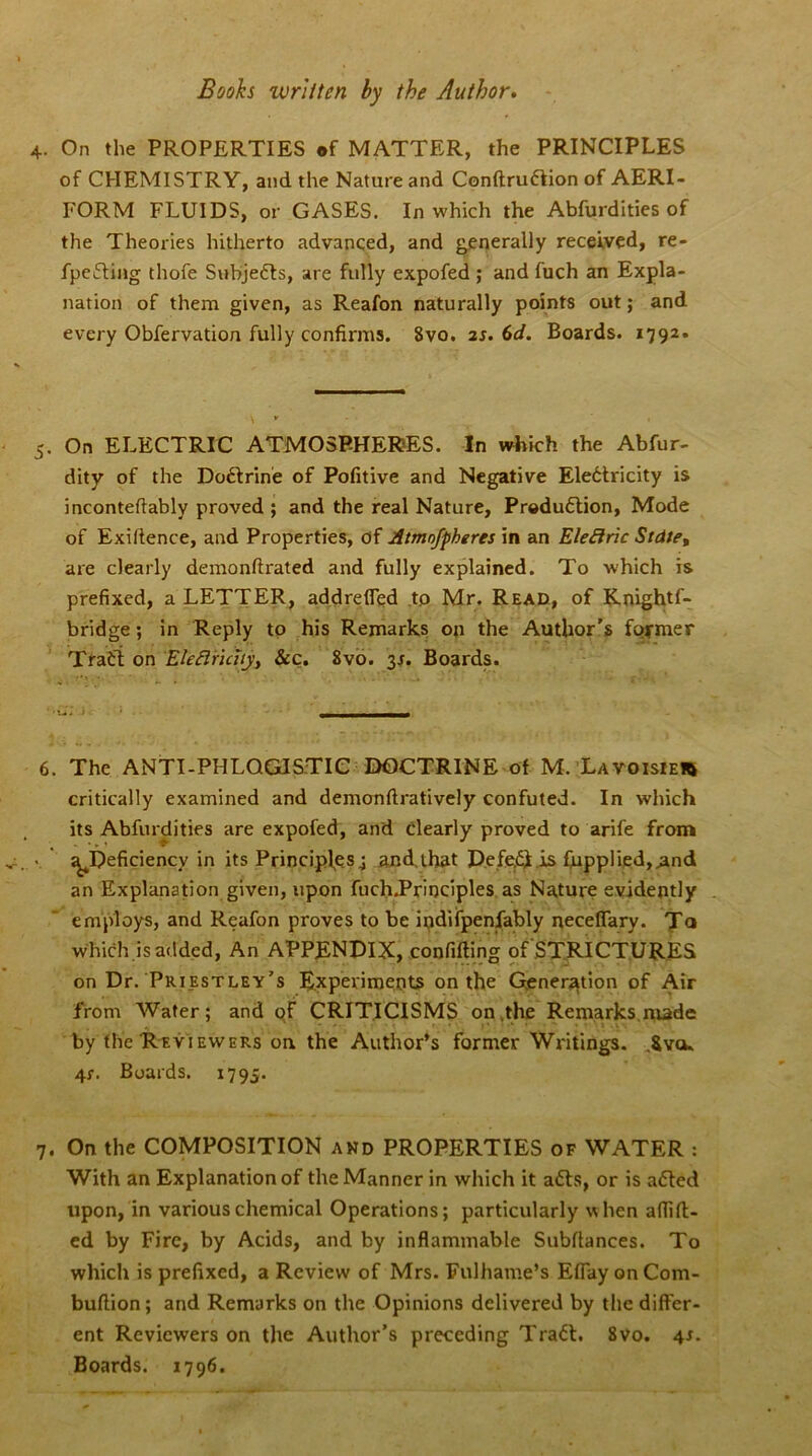 Boohs ivritten by the Author. 4. On the PROPERTIES of MATTER, the PRINCIPLES of CHEMISTRY, and the Nature and Conftruftion of AERI- FORM FLUIDS, or GASES. In which the Abfurdities of the Theories hitherto advanced, and generally received, re- fpefting thofe Subjects, are fully expofed ; and fuch an Expla- nation of them given, as Reafon naturally points out; and every Obfervation fully confirms. 8vo. 2s. 6d. Boards. 1792. 5. On ELECTRIC ATMOSPHERES. In which the Abfur- dity of the Doftrine of Pofitive and Negative Eledtricity is inconteftably proved ; and the real Nature, Production, Mode of Exifience, and Properties, of Atmnfpheres in an Electric Stdte, are clearly demonftrated and fully explained. To which is prefixed, a LETTER, addrefled to Mr. Read, of Knightf- bridge; in Reply to his Remarks on the Author’s former Tfadi on Elefiriaty, &c. 8vo. 3/. Boards. 6. The ANTI-PHLOGISTIC DOCTRINE of M. Lavoisier critically examined and demonftratively confuted. In which its Abfurdities are expofed, and clearly proved to arife from ^Deficiency in its Principles 4 and,that Deleft is fupplied,.and an Explanation given, upon fuch.Principles as Nature evidently employs, and Reafon proves to be indifpenfably neceflary. Ta which is added, An APPENDIX, confiding of STRICTURES on Dr. Priestley’s Experiments on the Generation of Air from Water; and of CRITICISMS on .the Remarks nude by the Reviewers on. the Author’s former Writings. Svcu 4f. Boards. 1795. 7. On the COMPOSITION and PROPERTIES of WATER : With an Explanation of the Manner in which it afts, or is afted upon, in various chemical Operations; particularly when affift- ed by Fire, by Acids, and by inflammable Subfiances. To which is prefixed, a Review of Mrs. Fulhame’s Efiay onCom- buftion; and Remarks on the Opinions delivered by the differ- ent Reviewers on the Author’s preceding Traft. 8vo. 4s. Boards. 1796.