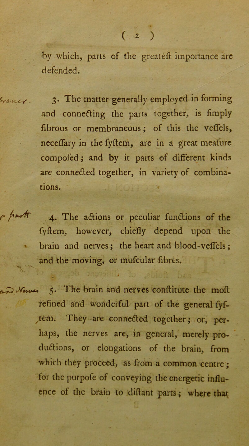 % •- by which, parts of the greateft importance arc defended. 3. The matter generally employed in forming and conne&ing the parts together, is Amply fibrous or membraneous; of this the veflels, neceffary in the fyftem, are in a great meafurc compofed; and by it parts of different kinds are connected together, in variety of combina- tions. f 4. The actions or peculiar functions of the fyftem, however, chiefly depend upon the brain and nerves; the heart and blood-veffels; and the moving, or mufcular fibres. . ' • ■; 5. The brain and nerves conftitute the moft refined and wonderful part of the general fyf- ^teni. They are connected together; or, per- haps, the nerves are, in general, merely pro- ductions, or elongations of the brain, from which they proceed, as from a common centre; for the purpofe of conveying the energetic influ- ence of the brain to diftant parts; where that