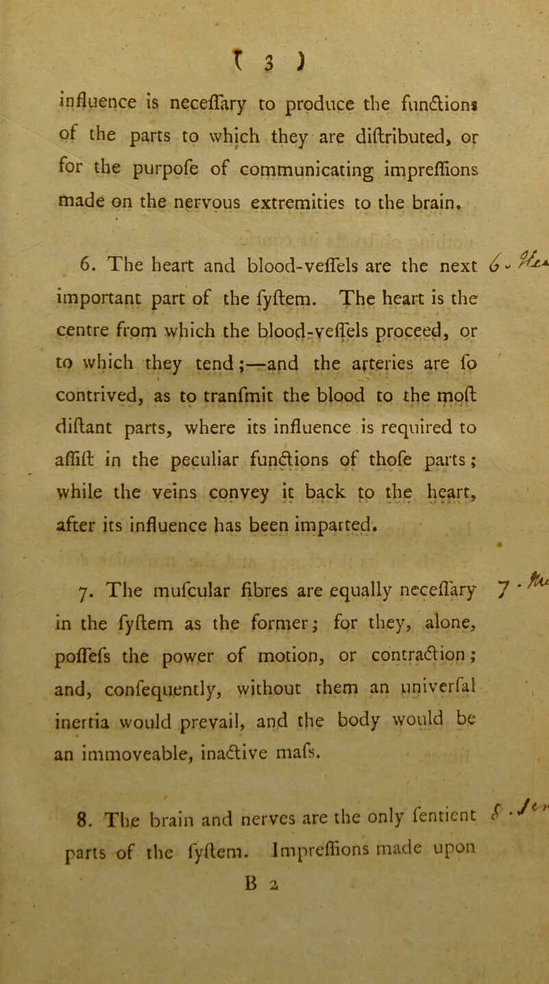 influence is neceflary to produce the fun&ions of the parts to which they are diftributed, or for the purpofe of communicating impreflions made on the nervous extremities to the brain, 6. The heart and blood-veflels are the next 6 - important part of the fyftem. The heart is the centre from which the blood-veflels proceed, or to which they tend;—and the arteries are fo contrived, as to tranfmit the blood to the mod diftant parts, where its influence is required to aflift in the peculiar functions of thofe parts; while the veins convey it back to the heart, after its influence has been imparted. m jL 7. The mufcular fibres are equally neceflary 7 * ^ in the fyftem as the former; for they, alone, poflefs the power of motion, or contra&ion; and, confequently, without them an univerfai inertia would prevail, and the body would be an immoveable, inactive mafs. 8. The brain and nerves are the only fentient S  parts of the fyftem. Impreflions made upon B 2