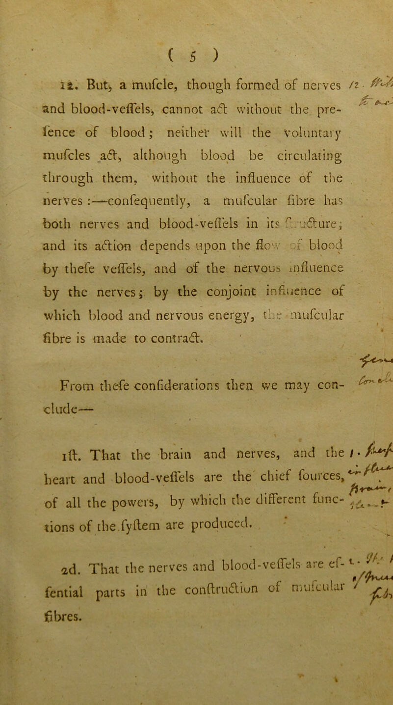 ii. But, a mufcle, though formed of nerves /z and blood-veflels, cannot a<5t without the pre- tence of blood; neither will the voluntary mufcles aft, although blood be circulating through them, without the influence of the nerves :—confequently, a mufcular fibre has both nerves and blood-veflels in its r ufture; and its action depends upon the flew f blood by thele veflels, and of the nervous influence by the nerves; by the conjoint influence of which blood and nervous energy, the mufcular fibre is made to contract. From thefe confutations then we may con- elude— ift. That the brain and nerves, and the / • AV heart and blood-veflels are the chief fources, of all the powers, by which the different func- tions of the.fyflem are produced. ad. That the nerves and blood-veffels are ef- fential parts in the conftru&iun of mufcular ' fibres.