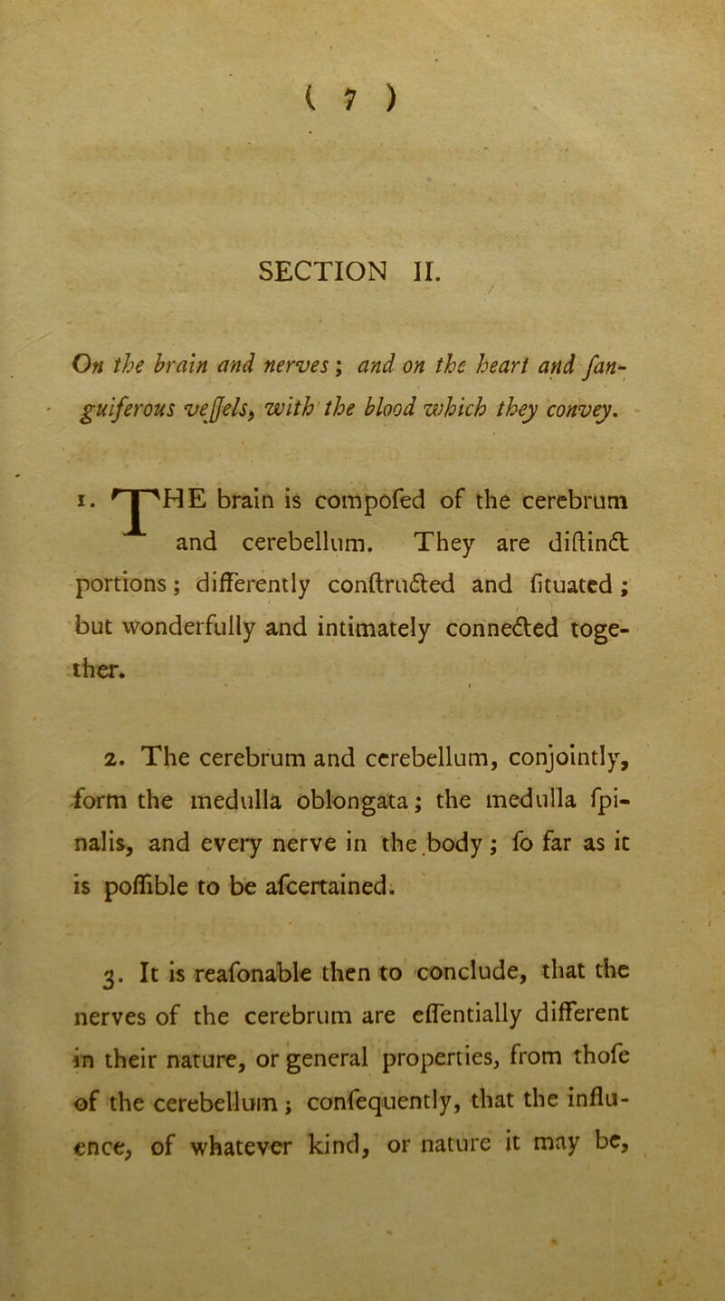 SECTION II. On the brain and nerves; and on the heart and fan- gulf erous veffels, with the blood which they convey. ana cereoellum. They are diftinft portions; differently confirmed and fituated; 2. The cerebrum and cerebellum, conjointly, form the medulla oblongata; the medulla fpi- nalis, and every nerve in the body; fo far as ic is poflible to be afeertained. 3. It is reafonable then to conclude, that the nerves of the cerebrum are effentially different in their nature, or general properties, from thofe of the cerebellum j confequently, that the influ- ence, of whatever kind, or nature it may be. compofed of the cerebrum but wonderfully and intimately conne&ed toge- ther.