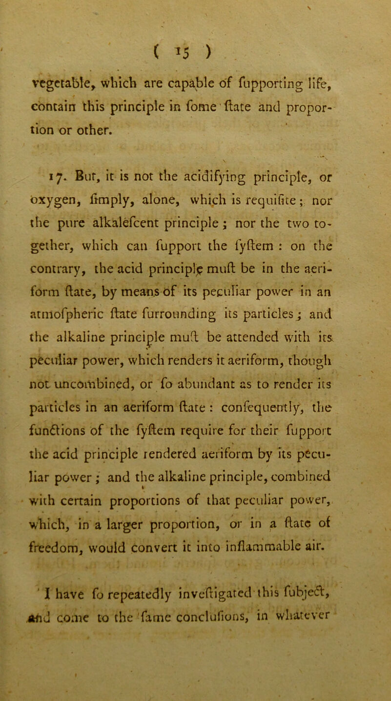 ( *5 ) vegetable, which are capable of fupport in g life, < contain this principle in fome ftate and propor- tion or other. 17. But, it is not the acidifying principle, or oxygen, Amply, alone, which is requifite; nor the pure alkalefcent principle ; nor the two to- gether, which can fupport the fyftem : on the contrary, the acid principle mult be in the aeri- form ftate, by means of its peculiar power in an atmofpheric ftate furrounding its particles; and the alkaline principle muff be attended with its peculiar power, which renders it aeriform, though not uncombined, or fo abundant as to render its particles in an aeriform ftate : confequently, the functions of the fyftem require for their fupport the acid principle rendered aeriform by its pecu- liar power ; and the alkaline principle, combined with certain proportions of that peculiar power, which, in a larger proportion, or in a ftate of freedom, would convert it into inflammable air. I have fo repeatedly inveftigated this fubjeeft, and come to the fame conclufions, in whatever