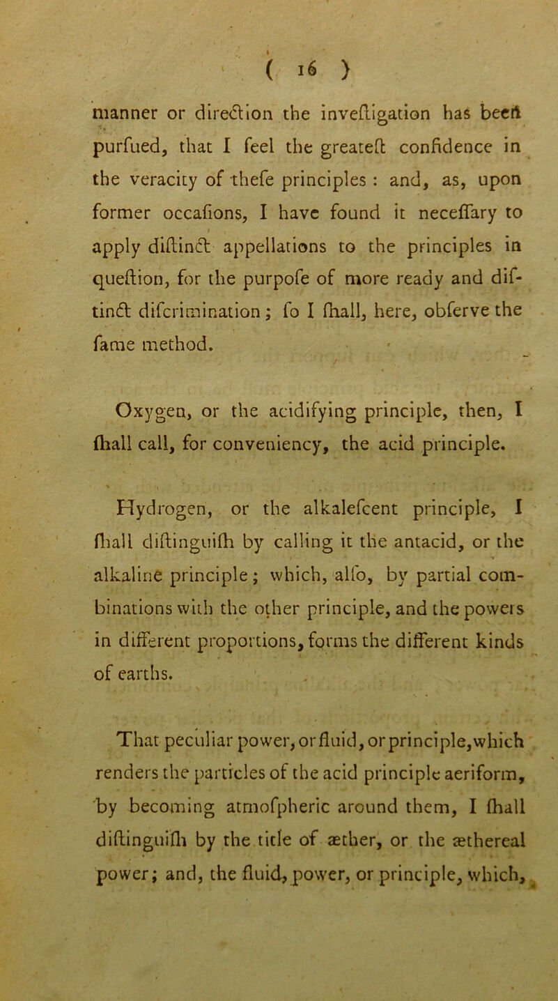 manner or dire&ion the inveftigation has beert purfued, that I feel the greateft confidence in the veracity of thefe principles : and, as, upon former occafions, I have found it neceffary to i , apply diftinct appellations to the principles in queftion, for the purpofe of more ready and dif- tind difcrimination; fo I fhall, here, obferve the fame method. Oxygen, or the acidifying principle, then, I (hall call, for conveniency, the acid principle. v » ’ Hydrogen, or the alkalefcent principle, I fhall diftinguifli by calling it the antacid, or the alkaline principle; which, alfo, by partial com- binations with the other principle, and the powers in different proportions, forms the different kinds of earths. That peculiar power, or fluid, or principle,which renders the particles of the acid principle aeriform, by becoming atmofpheric around them, I (hall diftinguifh by the title of aether, or the tethereal power; and, the fluid, power, or principle, which.