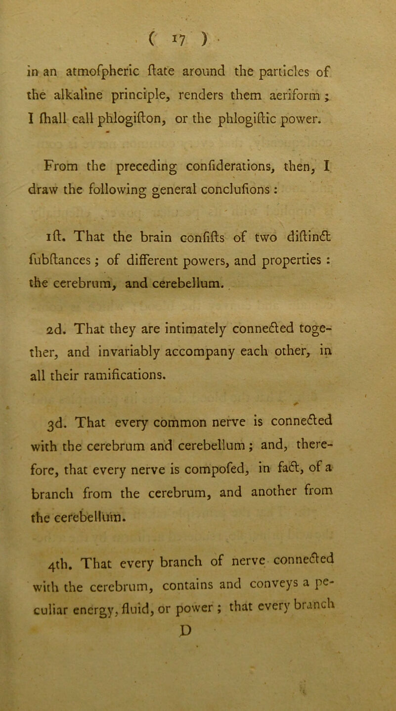 in an atmofpheric ftate around the panicles of the alkaline principle, renders them aeriform ; I {hall call phlogifton, or the phlogiftic power. From the preceding confiderations, then, I draw the following general conclulions: ift. That the brain confifts of two diftinft fubftances; of different powers, and properties : the cerebrum, and cerebellum. 2d. That they are intimately connecfted toge- ther, and invariably accompany each other, in all their ramifications. 3d. That every common nerve is connefled with the cerebrum and cerebellum ; and, there- fore, that every nerve is compofed, in fa<ft, of a branch from the cerebrum, and another from the cerebellum. 4th. That every branch of nerve conne&ed with the cerebrum, contains and conveys a pe- culiar energy, fluid, or power ; that every branch D