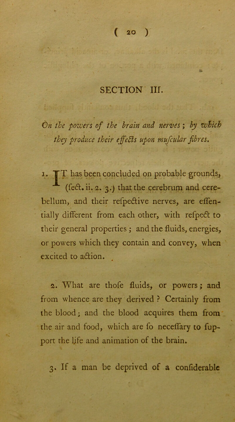 SECTION Iir. On the powers of the brain and nerves; by which they produce their effects upon mufcular fibres. i. TT has been concluded on probable grounds, (fed. ii. 2. 3.) that the cerebrum and cere- bellum, and their refpedive nerves, are eflen- tially different from each other, with refped to their general properties; and the fluids, energies, or powers which they contain and convey, when excited to adion. « 2. What are thofe fluids, or powers; and from whence are they derived ? Certainly from the blood; and the blood acquires them from the air and food, which are fo neceflary to fup- port the fife and animation of the brain. 3. If a man be deprived of a confiderablc