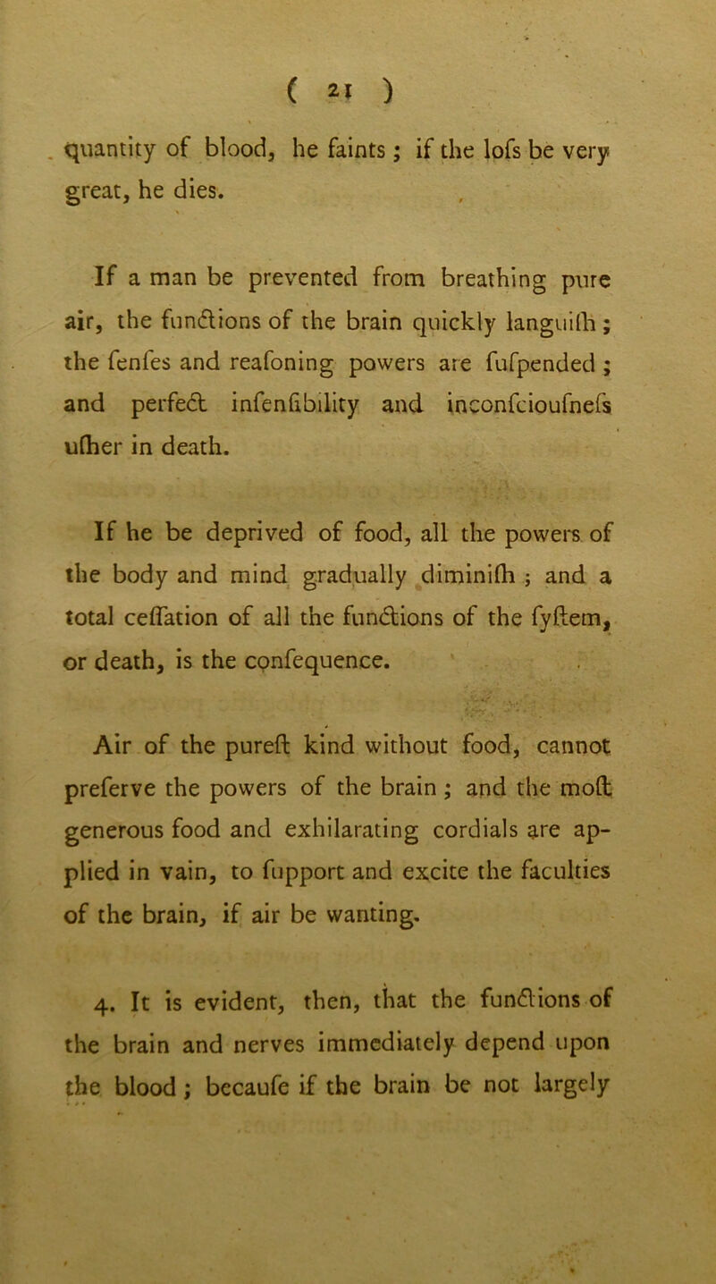 ( ) quantity of blood, he faints; if the lofs be very great, he dies. \ % If a man be prevented from breathing pure air, the functions of the brain quickly languish; the fenfes and reafoning powers are fufp.ended ; and perfect infenhbility and inconfcioufnefs uflier in death. If he be deprived of food, all the powers of the body and mind gradually diminilh ; and a total ceflation of all the fundions of the fyftetn, or death, is the confequence. ... • Air of the pureft kind without food, cannot preferve the powers of the brain; and the mod generous food and exhilarating cordials are ap- plied in vain, to fupport and excite the faculties of the brain, if air be wanting. 4. It is evident, then, that the fund ions of the brain and nerves immediately depend upon the blood; becaufe if the brain be not largely