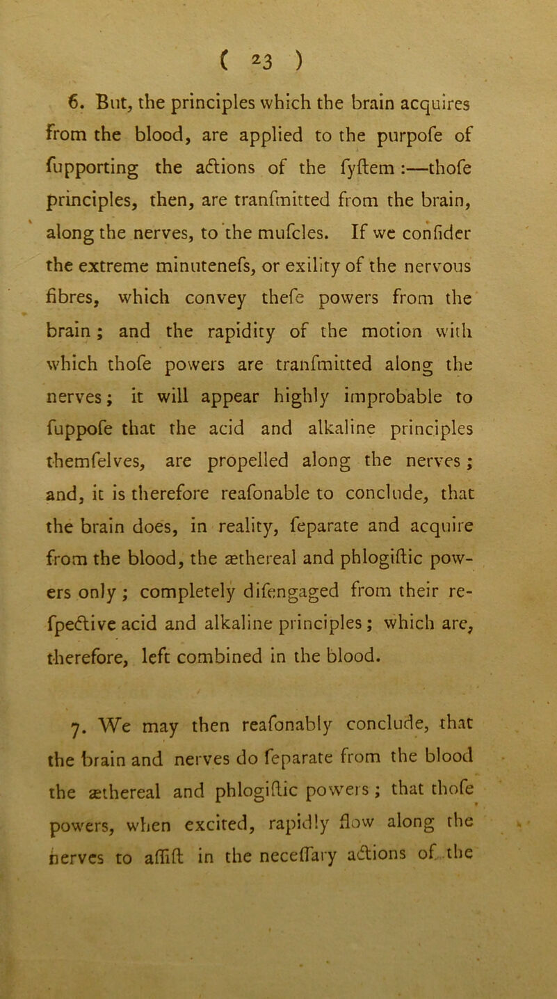 6. But, the principles which the brain acquires from the blood, are applied to the purpofe of fupporting the adlions of the fyftem :—thofe principles, then, are tranfmitted from the brain, along the nerves, to the mufcles. If we confider the extreme minutenefs, or exility of the nervous fibres, which convey thefe powers from the brain; and the rapidity of the motion with which thofe powers are tranfmitted along the nerves; it will appear highly improbable to fuppofe that the acid and alkaline principles themfelves, are propelled along the nerves; and, it is therefore reafonable to conclude, that the brain does, in reality, feparate and acquire from the blood, the aethereal and phlogtftic pow- ers only; completely difengaged from their re- fpe&ive acid and alkaline principles; which are, therefore, left combined in the blood. 7. We may then reafonably conclude, that the brain and nerves do feparate from the blood the ethereal and phlogiftic powers; that thofe powers, when excited, rapidly flow along the nerves to aflift in the neceffary a&ions of the