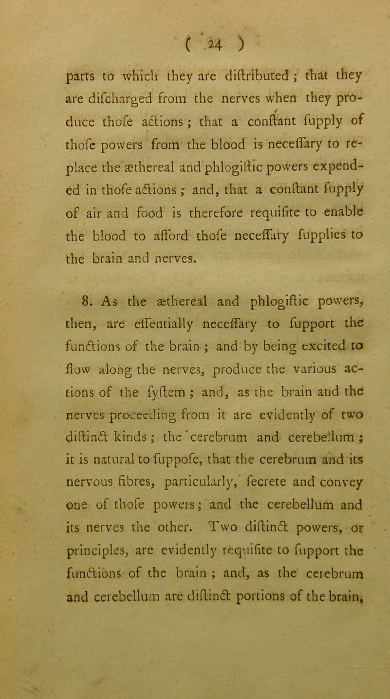 parts to which they are distributed ; that they are difcharged from the nerves when they pro- duce thofe adions; that a conftant fupply of thofe powers from the blood is neceffary to re- place the sethereal and phlogiftic powers expend- ed in thofe adions; and, that a conftant fupply of air and food is therefore requifite to enable the blood to afford thofe neceffary fupplies to the brain and nerves. 8. As the ^ethereal and phlogiftic powers, then, are effentially neceffary to fupport the functions of the brain ; and by being excited to flow along the nerves, produce the various ac- tions of the fyftem ; and, as the brain and the nerves proceeding from it are evidently of two diftind kinds ; the'cerebrum and cerebellum; it is natural to fuppofe, that the cerebrum and its nervous fibres, particularly, fecrete and convey one of thofe powers; and the cerebellum and its nerves the other. Two diftind powers, or principles, are evidently requifite to fupport the fund-ions of the brain ; and, as the cerebrum and cerebellum are diftind portions of the brain.