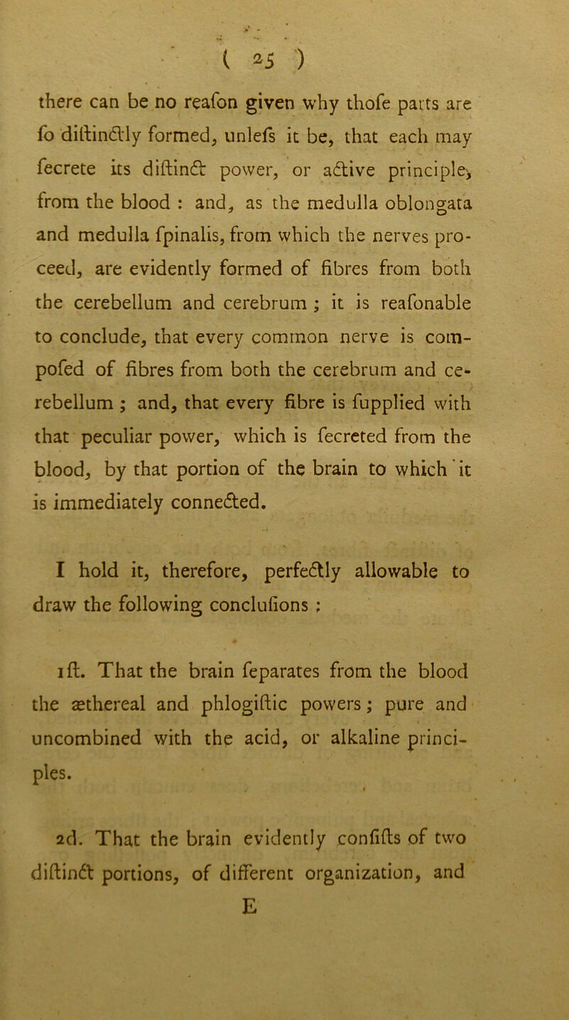 ( *5 ) there can be no reafon given why thofe parts are fo diftindly formed, unlefs it be, that each may fecrete its diftind power, or adive principle', from the blood : and, as the medulla oblongata and medulla fpinalis, from which the nerves pro- ceed, are evidently formed of fibres from both the cerebellum and cerebrum ; it is reafonable to conclude, that every common nerve is com- pofed of fibres from both the cerebrum and ce- rebellum ; and, that every fibre is fupplied with that peculiar power, which is fecreted from the blood, by that portion of the brain to which it is immediately conneded. I hold it, therefore, perfedly allowable to draw the following conclufions ; i ft. That the brain feparates from the blood the tethereal and phlogiftic powers; pure and uncombined with the acid, or alkaline princi- ples. 2d. That the brain evidently confifts of two diftind portions, of different organization, and E